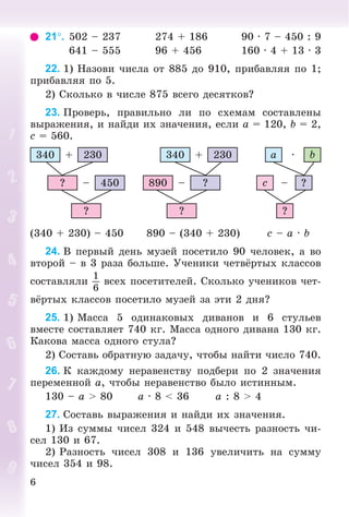6
21. 502 – 237 274 + 186 90 · 7 – 450 : 9
641 – 555 96 + 456 160 · 4 + 13 · 3
22. 1) Íàçîâè ÷èñëà îò 885 äî 910, ïðèáàâëÿÿ ïî 1;
ïðèáàâëÿÿ ïî 5.
2) Ñêîëüêî â ÷èñëå 875 âñåãî äåñÿòêîâ?
23. Ïðîâåðü, ïðàâèëüíî ëè ïî ñõåìàì ñîñòàâëåíû
âûðàæåíèÿ, è íàéäè èõ çíà÷åíèÿ, åñëè a = 120, b = 2,
c = 560.
340 230+
450–?
?
?–890
?
340 230+
?–c
?
a b·
(340 + 230) – 450 890 – (340 + 230) c – a · b
24. Â ïåðâûé äåíü ìóçåé ïîñåòèëî 90 ÷åëîâåê, à âî
âòîðîé – â 3 ðàçà áîëüøå. Ó÷åíèêè ÷åòâёðòûõ êëàññîâ
ñîñòàâëÿëè
1
6
âñåõ ïîñåòèòåëåé. Ñêîëüêî ó÷åíèêîâ ÷åò-
âёðòûõ êëàññîâ ïîñåòèëî ìóçåé çà ýòè 2 äíÿ?
25. 1) Ìàññà 5 îäèíàêîâûõ äèâàíîâ è 6 ñòóëüåâ
âìåñòå ñîñòàâëÿåò 740 êã. Ìàññà îäíîãî äèâàíà 130 êã.
Êàêîâà ìàññà îäíîãî ñòóëà?
2) Ñîñòàâü îáðàòíóþ çàäà÷ó, ÷òîáû íàéòè ÷èñëî 740.
26. Ê êàæäîìó íåðàâåíñòâó ïîäáåðè ïî 2 çíà÷åíèÿ
ïåðåìåííîé a, ÷òîáû íåðàâåíñòâî áûëî èñòèííûì.
130 – a > 80 a · 8 < 36 a : 8 > 4
27. Ñîñòàâü âûðàæåíèÿ è íàéäè èõ çíà÷åíèÿ.
1) Èç ñóììû ÷èñåë 324 è 548 âû÷åñòü ðàçíîñòü ÷è-
ñåë 130 è 67.
2) Ðàçíîñòü ÷èñåë 308 è 136 óâåëè÷èòü íà ñóììó
÷èñåë 354 è 98.
 