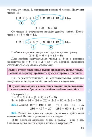 61
òî åñòü îò ÷èñëà 7, îòñ÷èòàåì âïðàâî 6 ÷èñåë. Ïîëó÷èì
÷èñëî 13.
1 2 3 4 5 6 7 8 9 10 11 12 13 14...
4 3
(4 + 3) + 6  13
Îò ÷èñëà 4 îòñ÷èòàåì âïðàâî äåâÿòü ÷èñåë. Ïîëó-
÷èì 4 + (3 + 6)  13.
1 2 3 4 5 6 7 8 9 10 11 12 13 14...
63
Â îáîèõ ñëó÷àÿõ ïîëó÷èëè îäíó è òó æå ñóììó.
(4 + 3) + 6  4 + (3 + 6)
Äëÿ ëþáûõ íàòóðàëüíûõ ÷èñåë a, b è c èñòèííî
ðàâåíñòâî (a + b) + c  a + (b + c), êîòîðîå âûðàæàåò
ñî÷åòàòåëüíûé çàêîí ñëîæåíèÿ.
Åñëè ê ñóììå äâóõ ÷èñåë íóæíî ïðèáàâèòü òðåòüå ÷èñëî,
ìîæíî ê ïåðâîìó ïðèáàâèòü ñóììó âòîðîãî è òðåòüåãî.
Èç ïåðåìåñòèòåëüíîãî è ñî÷åòàòåëüíîãî çàêîíîâ
ïîëó÷àåì åùё îäíî ñâîéñòâî äåéñòâèÿ ñëîæåíèÿ.
Â ñóììå íåñêîëüêèõ ñëàãàåìûõ ìîæíî ïåðåñòàâëÿòü
ñëàãàåìûå è áðàòü èõ â ñêîáêè ëþáûì ñïîñîáîì.
Í àïð èìå ð:
1 + 2 + 3 + 4  (1 + 4) + (2 + 3)
34 + 249 + 26  (34 + 26) + 249  60 + 249  309
375. (Óñòíî.) 237 + 190 + 10 75 + 160 + 40 + 125
280 + 467 + 20 289 + 60 + 11 + 13
376. Êàêèå èç äàííûõ çàäà÷ ðåøàþòñÿ äåéñòâèåì
ñëîæåíèÿ? Çàïèøè ðåøåíèå ýòèõ çàäà÷.
1) Îò ïîëîñêè îòðåçàëè 8 äì, à ïîòîì – åùё 5 äì.
Ñêîëüêî âñåãî ñàíòèìåòðîâ ïîëîñêè îòðåçàëè?
 