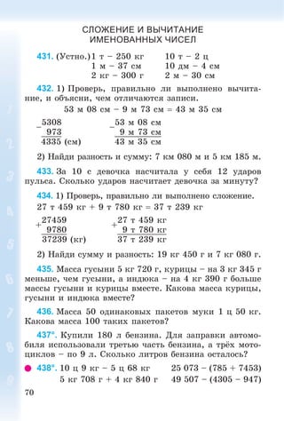 70
СЛОЖЕНИЕ И ВЫЧИТАНИЕ
ИМЕНОВАННЫХ ЧИСЕЛ
431. (Óñòíî.)1 ò – 250 êã 10 ò – 2 ö
1 ì – 37 ñì 10 äì – 4 ñì
2 êã – 300 ã 2 ì – 30 ñì
432. 1) Ïðîâåðü, ïðàâèëüíî ëè âûïîëíåíî âû÷èòà-
íèå, è îáúÿñíè, ÷åì îòëè÷àþòñÿ çàïèñè.
53 ì 08 ñì – 9 ì 73 ñì  43 ì 35 ñì
–
5308
–
53 ì 08 ñì
973 9 ì 73 ñì
4335 (ñì) 43 ì 35 ñì
2) Íàéäè ðàçíîñòü è ñóììó: 7 êì 080 ì è 5 êì 185 ì.
433. Çà 10 ñ äåâî÷êà íàñ÷èòàëà ó ñåáÿ 12 óäàðîâ
ïóëüñà. Ñêîëüêî óäàðîâ íàñ÷èòàåò äåâî÷êà çà ìèíóòó?
434. 1) Ïðîâåðü, ïðàâèëüíî ëè âûïîëíåíî ñëîæåíèå.
27 ò 459 êã + 9 ò 780 êã  37 ò 239 êã
+
27459
+
27 ò 459 êã
9780 9 ò 780 êã
37239 (êã) 37 ò 239 êã
2) Íàéäè ñóììó è ðàçíîñòü: 19 êã 450 ã è 7 êã 080 ã.
435. Ìàññà ãóñûíè 5 êã 720 ã, êóðèöû – íà 3 êã 345 ã
ìåíüøå, ÷åì ãóñûíè, à èíäþêà – íà 4 êã 390 ã áîëüøå
ìàññû ãóñûíè è êóðèöû âìåñòå. Êàêîâà ìàññà êóðèöû,
ãóñûíè è èíäþêà âìåñòå?
436. Ìàññà 50 îäèíàêîâûõ ïàêåòîâ ìóêè 1 ö 50 êã.
Êàêîâà ìàññà 100 òàêèõ ïàêåòîâ?
437°. Êóïèëè 180 ë áåíçèíà. Äëÿ çàïðàâêè àâòîìî-
áèëÿ èñïîëüçîâàëè òðåòüþ ÷àñòü áåíçèíà, à òðёõ ìîòî-
öèêëîâ – ïî 9 ë. Ñêîëüêî ëèòðîâ áåíçèíà îñòàëîñü?
438°. 10 ö 9 êã – 5 ö 68 êã 25 073 – (785 + 7453)
5 êã 708 ã + 4 êã 840 ã 49 507 – (4305 – 947)
 