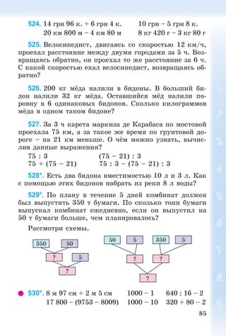 85
524. 14 ãðí 96 ê. + 6 ãðí 4 ê. 10 ãðí – 5 ãðí 8 ê.
20 êì 800 ì – 4 êì 80 ì 8 êã 420 ã – 3 êã 80 ã
525. Âåëîñèïåäèñò, äâèãàÿñü ñî ñêîðîñòüþ 12 êì/÷,
ïðîåõàë ðàññòîÿíèå ìåæäó äâóìÿ ãîðîäàìè çà 5 ÷. Âîç-
âðàùàÿñü îáðàòíî, îí ïðîåõàë òî æå ðàññòîÿíèå çà 6 ÷.
Ñ êàêîé ñêîðîñòüþ åõàë âåëîñèïåäèñò, âîçâðàùàÿñü îá-
ðàòíî?
526. 200 êã ìёäà íàëèëè â áèäîíû. Â áîëüøèé áè-
äîí íàëèëè 32 êã ìёäà. Îñòàâøèéñÿ ìёä íàëèëè ïî-
ðîâíó â 6 îäèíàêîâûõ áèäîíîâ. Ñêîëüêî êèëîãðàììîâ
ìёäà â îäíîì òàêîì áèäîíå?
527. Çà 3 ÷ êàðåòà ìàðêèçà äå Êàðàáàñà ïî ìîñòîâîé
ïðîåõàëà 75 êì, à çà òàêîå æå âðåìÿ ïî ãðóíòîâîé äî-
ðîãå – íà 21 êì ìåíüøå. Î ÷ёì ìîæíî óçíàòü, âû÷èñ-
ëèâ äàííûå âûðàæåíèÿ?
75 : 3 (75 – 21) : 3
75 + (75 – 21) 75 : 3 – (75 – 21) : 3
528*. Åñòü äâà áèäîíà âìåñòèìîñòüþ 10 ë è 3 ë. Êàê
ñ ïîìîùüþ ýòèõ áèäîíîâ íàáðàòü èç ðåêè 8 ë âîäû?
529°. Ïî ïëàíó â òå÷åíèå 5 äíåé êîìáèíàò äîëæåí
áûë âûïóñòèòü 350 ò áóìàãè. Ïî ñêîëüêî òîíí áóìàãè
âûïóñêàë êîìáèíàò åæåäíåâíî, åñëè îí âûïóñòèë íà
50 ò áóìàãè áîëüøå, ÷åì ïëàíèðîâàëîñü?
Ðàññìîòðè ñõåìû.
350 50
5?
?
50 3505 5
? ?
?
530°. 8 ì 97 ñì + 2 ì 5 ñì 1000 – 1 640 : 16 – 2
17 800 – (9753 – 8009) 1000 – 10 320 + 80 – 2
 