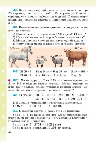 92
563. Îäèí îïåðàòîð íàáèðàåò â äåíü íà êîìïüþòåðå
20 ñòðàíèö òåêñòà, à âòîðîé – 24 ñòðàíèöû. Ñêîëüêî
ñòðàíèö îíè âìåñòå íàáåðóò çà k äíåé? Ñîñòàâü âûðà-
æåíèå äëÿ ðåøåíèÿ çàäà÷è è íàéäè åãî çíà÷åíèå, åñëè
k  5.
564. Ðàññìîòðè ÷èñëîâûå äàííûå íà ðèñóíêàõ è îò-
âåòü íà âîïðîñû.
1) Êàêîâà ìàññà 6 òàêèõ êîíåé? 2 êîðîâ? 10 îâåö?
2) Íà ñêîëüêî ìàññà 2 êîðîâ áîëüøå ìàññû êîíÿ?
3) Ìàññà ñêîëüêèõ êîç ðàâíà ìàññå îäíîé êîðîâû?
4) ×åìó ðàâíà ìàññà 5 òàêèõ êîç è 4 îâåö âìåñòå?
30 êã
600 êã 480 êã
40 êã
565°. 2300 ∙ 5 14 ö 9 êã – 6 ö 28 êã 2 êã – 300 ã
2140 ∙ 5 4 ì 75 ñì + 9 ì 9 ñì 2 ö : 5
566°. Ìàññà êóðèöû 2 êã 375 ã, à ìàññà ãóñûíè íà
2 êã 345 ã áîëüøå ìàññû êóðèöû. Ìàññà èíäþêà íà
2 êã 350 ã áîëüøå ìàññû ãóñûíè è êóðèöû âìåñòå. Êà-
êîâà îáùàÿ ìàññà êóðèöû, ãóñûíè è èíäþêà?
567. 1) (Óñòíî.) 20 ∙ 4 3 ∙ 14 20 ∙ 10 ∙ 2 1200 ∙ 5
25 ∙ 2 2 ∙ 41 2 ∙ (3 + 30) 101 ∙ 7
2) Âûïîëíè óìíîæåíèå, ïåðåñòàâèâ ìíîæèòåëè.
4 ∙ 978 6 ∙ 5738 8 ∙ 50 400
568. Ïðî÷èòàé çàäà÷ó è ðàññìîòðè åё ðåøåíèå.
Çàä à÷ à. Â êîíäèòåðñêèé öåõ õëåáîêîìáèíàòà ïðè-
âåçëè 2756 ÿùèêîâ ìàñëà ïî 7 êã. Ñêîëüêî âñåãî êèëî-
ãðàììîâ ìàñëà ïðèâåçëè?
Ð åø åíèå: 7 ∙ 2754  19 292 (êã).
Î òâ åò: âñåãî ïðèâåçëè 19 292 êã ìàñëà.
 