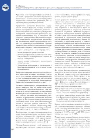 А. А. Вартанян
      Определение приоритетных задач управления промышленным предприятием и оценка его состояния



      Кроме того, изменяются разнообразные потребно-        но-технической базы, а также работников пред-
      сти людей, у предприятий появляются перспективные     приятия, создающих этот продукт.
      возможности и рыночные ниши, возникают условия
      и причины как создания новых предприятий, так и из-   Миссия предприятия позволяет четко определить
      менений в уже существующих компаниях.                 стратегические, тактические и операционные цели
                                                            компании. Планирование и постановка целей
      Предприятие составляет бизнес-план, содер-            используются для того, чтобы предприятие рабо-
      жащий описание будущего бизнеса, в котором            тало эффективно и производительно. Цели на-
      должны быть продуманы все вопросы, связанные с        правляют работников и ресурсы на достижение
      созданием нового или развитием существующего          конкретных результатов. Наиболее популярным
      предприятия, включая продукт, производство (ма-       подходом к планированию является управление
      териально-техническую базу) и работников. Не          по целям. Кроме того, используются одноразовые,
      обходимо также учитывать обеспечение предпри-         постоянные и ситуационные планы (сценарии).
      ятия необходимыми материальными, финансовы-           Миссия предприятия, основанная на видении ру-
      ми, человеческими и информационными ресурса-          ководителя, на имеющихся ресурсах, а также на
      ми и об эффективном управлении ими. Типичный          правильной маркетинговой деятельности для всех
      бизнес-план для любого промышленного предпри-         потребителей, позволит промышленному пред-
      ятия должен содержать следующие элементы [1]:         приятию эффективно функционировать на рынке
       • видение руководителя и миссию предприятия;         в течение достаточно продолжительного времени,
                                                            и, при необходимости, изменить свою стратегию и
       • реалистические ресурсные прогнозы;
                                                            тактику. Руководители должны обладать навыками
       • детальную информацию о целевых рынках, вклю-       стратегического мышления, которое предполага-
         чая достоверные и своевременные сведения об        ет анализ долгосрочных перспектив, видение кар-
         отрасли и конкурентах;                             тины бизнеса в целом, включая взаимодействие с
       • риски и вызовы, которые могут препятствовать       конкурентной средой. Овладение стратегическим
         успеху бизнеса;                                    мышлением означает осознание руководителями
       • оперативную информацию о руководителях и           предприятия концепции стратегии, ее уровней,
         работниках предприятия, а также других потре-      принципов формулирования и внедрения.
         бителях бизнеса.                                   Для успеха функционирования промышленного
      Бизнес-план определяет место продукта/услуги и са-    предприятия в рыночной среде важно учитывать
      мого предприятия на рынке и потребность в ресур-      три фактора продаж: работники, производство
      сах, а также содержит детальный календарный план      (материально-техническая база), продукт и три
      работы. Критически важный вопрос для предприятия      характеризующие их составляющие продаж, ко-
      – своевременное и достаточное финансирование          торые составляют основу (фундамент) любого биз-
      бизнеса и обеспечение другими ресурсами.              неса и формируют матрицу бизнеса предприятия
                                                            [5]. К составляющим продаж можно отнести:
      Сложность бизнес-среды и неопределенность бу-
                                                             • бренд (репутация, титулы и регалии);
      дущего приводят к тому, что многие руководители
      промышленных предприятий фокусируют свое вни-          • опыт (история взаимоотношений с клиентом, с дру-
      мание не на долгосрочных целях, а на операционных        гими потребителями, с предприятием, его работ-
      вопросах и краткосрочных результатах. Они пыта-          никами, с этими или аналогичными продуктами);
      ются работать в условиях неопределенности, реа-        • логическая рациональная аргументация (свой-
      гировать на возникающие сиюминутные проблемы             ства, функциональность продукта; навыки и уме-
      и трудности. Для успешного развития руководителям        ния работников; необходимые оборудование,
      необходимо иметь четкие цели, сформированную             помещение для производства продукта).
      миссию и стратегию развития предприятия. Они
                                                            Влияние этих составляющих продаж на потребите-
      должны определить основные управленческие зада-
                                                            лей в произвольные моменты времени и в разных
      чи и приоритетные инвестиции не только на ближай-
                                                            точках пространства неодинаково. Как правило,
      шую перспективу, но и на отдаленное будущее.
                                                            благоприятный бренд определяет результативную
      Для реализации этих задач помощь руководителям        продажу на 45–50%, опыт – на 25–30%, логиче-
      может оказать предлагаемый инструмент оценки          ская аргументация – на 15–20%.
      состояния промышленного предприятия: пирами-
                                                            Предлагаемая матрица бизнеса, элементы кото-
      да бизнеса, включающая в себя видение руково-
                                                            рой получаются на пересечении факторов про-
      дителя, миссию предприятия, матрицу бизнеса и
                                                            даж (продукт, материально-техническая база,
      маркетинговую деятельность компании [2–4].
                                                            работники) и составляющих продаж (логическая,
      Матрица бизнеса включает в себя элементы, ха-         опытная, брендовая), позволяет оценить состоя-
      рактеризующие состояние продукта, материаль-          ние промышленного предприятия в любой момент
102
 