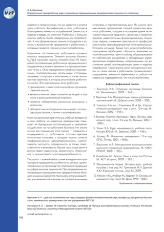 А. А. Вартанян
      Определение приоритетных задач управления промышленным предприятием и оценка его состояния



      надежна и предсказуема, что им нравится и хочется            качествам и корпоративному духу. Во многих про-
      здесь работать. Квалификация и опыт работников               мышленных предприятиях главной ценностью явля-
      благоприятно влияют на потребителей бизнеса и, в             ются работники, которые в последнее время испы-
      первую очередь, на клиентов. Работники с большим             тывают серьезные трудности, связанные с нехваткой
      опытом работы более убедительны для потребите-               заказов, недостаточным финансированием, текуче-
      лей. У них сформировано мнение о продуктах и ус-             стью кадров, снижением престижности профессий,
      лугах, о возможностях предприятия и работниках, с            отсутствием квалифицированных потенциальных ра-
      которыми придется соприкоснуться потребителям.               ботников на рынке. Кроме того, всем потребителям
                                                                   предприятия необходимо обращать внимание на
      Брендовая составляющая работников промыш-                    наличие различных групп и команд, образовавшихся
      ленного предприятия. Элемент матрицы бизнеса                 по собственной инициативе и обладающих управ-
      b33Pk(х,t) означает оценку потребителем Pk брен-             ленческими воздействиями, направленными на до-
      довой составляющей работников промышленного                  стижение целей, противоречащих целям и задачам
      предприятия в момент времени t в пространствен-              предприятия. Такие группы могут отрицательно вли-
      ной точке х. Она определяется уровнем квалифи-               ять на своих членов и работников промышленного
      кации, подтвержденным различными степенями,                  предприятия, уменьшая эффективность работы как
      званиями, статусами и дипломами, а также значи-              отдельных подразделений, так и всего коллектива.
      мостью проектов, в которых участвовали работни-
      ки ранее. Эта оценка выше, если работник:                                 Библиографический список
       • принадлежит к известной научной или производ-
         ственной школе;                                            1. Вартанян А.А. Проекции пирамиды бизнеса.
                                                                       М.: Инсвязьиздат, 2009. – 266 с.
       • является членом семьи знаменитых людей, в том
         числе в рассматриваемой отрасли;                           2. Вартанян А.А. Приоритетные задачи управления
       • является победителем различных конкурсов и                    организацией. М.: Доброе слово, 2008. – 200 с.
         рейтингов;                                                 3. Томпсон А.А.-мл., Стрикленд III А.Дж. Страте-
       • обладает высокой должностью и имеет соответ-                  гический менеджмент: пер. с англ. 12-е изд. М.:
         ствующие звания, степень и квалификацию.                      Вильямс, 2002. – 928 с.

      Наличие дипломов престижных учебных заведений                 4. Котлер, Филипп, Армстронг, Гари. Основы мар-
      и опыт работы на известных предприятиях повы-                    кетинга: пер. с англ. 9-е изд. М.: Вильямс, 2003. –
      шает их брендовую составляющую и оказывает                       1200 с.
      воздействие на потребителей бизнеса. Не менее                 5. Уткин Э.А. Курс менеджмента: учебное посо-
      важно для повышения этой оценки – развивать и                    бие для ВУЗов. М.: Зеркало, 2001. – 448 с.
      поддерживать у работников соответствующие
      личностные качества, к которым можно отнести                  6. Котлер Ф. Маркетинг менеджмент. 11-е изд.
      профессионализм, целеустремленность, настой-                     СПб.: Питер, 2004. – 800с.
      чивость, честность, порядочность, а также ответ-              7. Вартанян А.А. Методология командно-коали-
      ственность и вежливость. Кроме того, люди ценят в                ционного управления предприятием. М.: МАИ-
      других людях надежность, уверенность, оператив-                  ПРИНТ, 2008. – 320 с.
      ность, инициативность и коммуникабельность.
                                                                    8. Аганбегян А.Г. Кризис: беда и шанс для России.
      Персонал – важнейший источник конкурентных пре-                  М.: АСТ: Астрель, 2009. – 285 с.
      имуществ предприятия, особенно на рынках, ориен-
                                                                    9. Экономическая теория. Экспресс-курс: учебное
      тированных на производство наукоемкой продукции
                                                                       пособие / под ред. А.Г. Грязновой, Н.Н. Думной,
      и в сфере высоких технологий. При определении ка-
                                                                       А.Ю. Юданова. 4-е изд., стер. М., 2009.
      питализации промышленного предприятия все боль-
      шее внимание уделяется персоналу, его руководите-             10. Мескон М.Х., Альберт М., Хедоури Ф. Основы ме-
      лю, управленческой команде, их профессиональным                  неджмента: пер. с англ. М.: Дело, 1999. – 800 с.
                                                                                            Продолжение в следующем номере




      Вартанян А. А. – доктор экономических наук, кандидат физико-математических наук, профессор, проректор Москов-
      ского технического университета систем управления (МТУСИ)

      Vartanyan A. A. – Doctor of Economic Sciences, Candidate of Physical and Mathematical Sciences, Professor, Pro-Rector,
      Moscow Technical University of Management Systems (MTUSI)

      e-mail: vartan@mtuci.ru
106
 