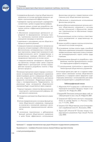 Г. Г. Кузнецова
      Развитие инструментария общественного управления: проблемы, перспективы



      • определение функций и структур общественного                        финансовых ресурсов и предоставления каче-
        управления на основе критериев взаимного до-                        ственных услуг общественными органами;
        верия и организационной эффективности;
                                                                         5) обеспечение и рациональное использование
      • приведение структур организаций и учреждений в                      финансовых ресурсов;
        соответствие с целями государственных реформ;
                                                                         6) целесообразное делегирование органам мест-
      • создание равных условий для разработки сек-
                                                                            ного общественного управления и частному
        торных политик и эффективной реализации пол-
                                                                            сектору полномочий и обязанностей, связан-
        номочий;
                                                                            ных с деятельностью по обеспечению товара-
      • обеспечение синхронизации деятельности уч-                          ми и услугами;
        реждений по формированию секторных поли-
        тик, тщательному изучению влияния решений и                      7) рационализацию систем отчетов и ответствен-
        упрощению процедур их принятия;                                     ности руководителей за представленную ин-
                                                                            формацию;
      • укрепление и расширение участия общества в
        процессе принятия решений;                                       8) прием на работу кадров в органы исполнитель-
      • совершенствование менеджмента человеческих                          ной власти на основе конкурсов;
        ресурсов, которое приведет к обеспечению про-                    9) установление системы оплаты труда, способной
        фессиональным, мотивированным и ответствен-                         обеспечить укрепление потенциала и повышение
        ным персоналом, предоставит возможности для                         профессионализма персонала путем установле-
        профессионального роста государственных и                           ния антикоррупционного порога оплаты труда
        муниципальных служащих, обеспечит набор и                           служащих;
        продвижение персонала на основе заслуг;
                                                                         10) разграничение функций по разработке и про-
      • совершенствование менеджмента обществен-
                                                                             движению политики функционального контро-
        ных финансов, которое имеет целью создание
                                                                             ля и недопущения конфликта интересов;
        эффективной и долгосрочной системы взаимо-
        действия процесса разработки политик и бюд-                      11) разграничение политических и администра-
        жетного процесса.                                                    тивных функций общественного управления.

      Основными принципами нового подхода к использо-                   В настоящее время речь идет не о создании совер-
      ванию инструментария общественного управления                     шенно нового механизма системы общественного
      являются доверие, доступ к информации обществен-                  управления, а о придании нового «формата» суще-
      ных услуг, открытость, ответственность, достижения                ствующему механизму с использованием уже имею-
      (результат), соотнесение с бюджетными возможно-                   щегося инструментария и с разработкой нового.
      стями и последовательность. Предполагается, что
      реализация новых инструментов общественного                                     Библиографический список
      управления будет осуществляться через создание:                    1. Абдуллаев Н.А Государство и собственность в
      1) единых подходов к элементам функциональной,                        переходной экономике: Вопросы теории и ме-
         структурной и организационной реформы об-                          тодологии. М.: Инфра-М, 2002.
         щественного управления;                                         2. Бузырев В.В. Экономика жилищной сферы: учеб. по-
      2) стандартов и регламентов общественного управ-                      собие для вузов по экон. спец. М.: Инфра-М, 2001.
         ления;                                                          3. Градовский А.Д.Система местного самоуправ-
      3) четкое определение роли и основных функций ор-                     ления на западе Европы и в России// Собр.
          ганов общественного управления, сокращение                        соч. Т. 9. СПб., 2004.
          их количества и полномочий, связанных с регла-                 4. Гриценко Е.В. Общественные услуги (отечествен-
          ментированием предпринимательской деятель-                        ный и зарубежный опыт). М.: Экономика, 2006.
          ности;
                                                                         5. Зеркин Д.П, Игнатов В.Г Основы теории госу-
      4) исключение параллелизма и дублирования                             дарственного управления. Курс лекций. Ростов
         функций органов общественного управления                           н/Д, 2000.
         в целях более эффективного использования




      Кузнецова Г. Г. – кандидат экономических наук, доцент Югорского государственного университета

      Kouznetsova G. G. – Candidate of Economic Sciences, Assistant Professor, Ugra State University

      e-mail: proninanet@yandex.ru
114
 