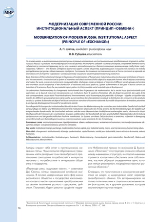МОДЕРНИЗАЦИЯ СОВРЕМЕННОЙ РОССИИ:
                  ИНСТИТУЦИОНАЛЬНЫЙ АСПЕКТ (ПРИНЦИП «ОБМЕНА»)

               MODERNIZATION OF MODERN RUSSIA: INSTITUTIONAL ASPECT
                            (PRINCIPLE OF «EXCHANGE»)
                                               А. П. Шитов, кандидат философских наук
                                                           Л. В. Рубцова, соискатель

     На основе макро- и микроэкономики рассмотрены основные направления институциональных преобразований в процессе модер-
     низации России в условиях постиндустриального общества. Институты задают систему стимулов, направляя деятельность
     субъектов по соответствующему руслу, что снижает неопределенность и делает социально-экономическую среду более пред-
     сказуемой. «Обмен» – это баланс интересов различных групп и слоев общества, выражающийся в социальном согласии по поводу
     распределения ресурсов и общественного продукта. Системное достижение поставленной цели в России состоит в переходе ее
     экономики от экспортно-сырьевого к инновационному социально-ориентированному типу развития.
     Basic directions of the institutional change in the process of modernization of Russia’s post-industrial society are discussed on the basis of macro-
     and microeconomics. Institutions set a system of incentives and direct activities of the subjects to respective channel, which reduces uncertainty
     and makes the socio-economic environment more predictable. «Exchange» means a balance of interests of different society groups and sectors
     that manifests social acceptance of the distribution of resources and social products. System achievement of this goal in Russia consists in
     transition of its economy from the raw material export pattern to the innovative social-oriented type of development.
     Les orientations fondamentales du changement institutionnel dans le processus de modernisation de la société russe post-industrielle sont
     examinées sur la base de macro-et microéconomie. Les institutions fixent le système d’incitation, afin de diriger les activités des sujets de la
     voie correspondante, ce qui réduit l’incertitude et rend l’environnement socio-économique plus prévisible. «Echange» – signifie un équilibre des
     intérêts des différents groupes et secteurs de la société, qui se manifeste dans l’acceptation sociale de la distribution des ressources et des produits
     socials. Le système à atteindre cet objectif en Russie consiste en transition d’économie nationale du modèle d’exportation de matières premières
     à une type de développement innovatif et socialement orienté.
     Grundlegende Richtungen des institutionellen Wandels in den Prozess der Modernisierung des russischen post-industriellen Gesellschaft sind Auf
     der Grundlage von Makro-und Mikroökonomie erörtert. Institutionen setzen solch ein Anreiz-System, die die Aktivitätsleitungen der Subjekte auf
     entsprechenden Kanale reicht, die Unsicherheit reduziert und den sozio-ökonomischen Umfeld besser vorhersagbar macht. «Austausch» ist ein
     Gleichgewicht der Interessen der verschiedenen Gruppen und Bereichen der Gesellschaft, der den gesellschaftlich Akzeptanz über die Verteilung
     der Ressourcen und der gesellschaftlichen Produkte manifestiert. Ein System, um dieses Ziel in Russland zu erreichen, ist besteht in Bewegung
     seiner Wirtschaft vom Rohstoffexportmuster zu einem innovativen sozial orientierte Art der Entwicklung.
     Ключевые слова: институциональные преобразования, обмен, модернизация, человеческий капитал, постиндустриальное об-
     щество, макро- и микроэкономика, ценности человека.
     Key words: institutional changes, exchange, modernization, human capital, post-industrial society, macro- and microeconomy, human being values.
     Mots clefs: changements institutionnels, échange, modernisation, capital humain, société post-industrielle, macro-et micro-économie, valeurs
     humaines.
     Schlüsselwörter: institutionellen Veränderungen, Austausch, Modernisierung, Humankapital, post-industriellen Gesellschaft, Makro-und
     Mikroökonomie, Mensch-Werte.


     Авторы отдают себе отчет в претенциозном на-                                   ата Нобелевской премии по экономике Д. Бьюке-
     звании статьи. Наша попытка обусловлена стрем-                                 нена: «Политика – это структура сложного обмена
     лением найти реперные точки своеобразного пре-                                 между индивидами, структура, в которой индивиды
     ломления совпадения потребностей и интересов                                   стремятся коллективно обеспечить свои собствен-
     человека с потребностями и интересами обще-                                    ные, частным образом определенные цели, кото-
     ства и государства.                                                            рые нельзя реализовать посредством простых ры-
                                                                                    ночных обменов» 1.
     «Переходи реку, ощупывая камни», – советовал
     Дэн Сяопин, «отец» современной китайской эко-                                  Очевидно, что политические и экономические дей-
     номики. В основе модернизации всех сфер жизни                                  ствия на макро- и микроуровне носят характер
     российского общества и государства закономер-                                  своеобразного обмена. Он детерминирован не
     но находятся институциональные преобразования                                  только политическими и социально-экономически-
     со своими «камнями» разного содержания, дей-                                   ми факторами, но и другими условиями, которым
     ствия. Полагаем, будет уместно суждение лауре-                                 соответствует научная теория.




     1
       Бьюкенен Д. Конституция экономической политики // Мировая экономическая мысль. Сквозь призму веков: В 5-ти т. Т. 5 (в 2-х кн.):
     Всемирное признание. Лекции нобелевских лауреатов. Кн. 1. М.: Мысль, 2004. – С. 566.
16
 