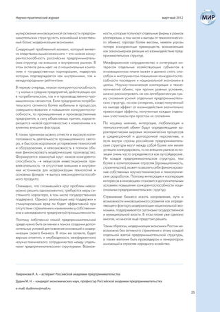 Научно-практический журнал                                                                     март-май 2012



мулирования инновационной активности предпри-          ности, которые получают отдельные фирмы в рамках
нимательских структур есть важнейший качествен-        кооперации, в том числе и выгоды от технологическо-
ный базис модернизации экономики.                      го обмена, гораздо более весомы, нежели угрозы
                                                       потери конкурентных преимуществ, возникающие
Следующий проблемный момент, который являет-           как закономерная реакция на взаимодействие пред-
ся следствием вышесказанного – это низкая конку-       принимательских структур.
рентоспособность российских предприниматель-
ских структур на внешних и внутренних рынках. В        Межфирменное сотрудничество и интеграция ин-
этом аспекте речь идет не о национальных компа-        тересов отдельных хозяйствующих субъектов в
ниях и государственных корпорациях, лидерство          инновационном плане может и должно стать спо-
которых подтверждается как внутренними, так и          собом и инструментом повышения конкурентоспо-
международными рейтингами.                             собности последних и национальной экономики в
                                                       целом. Научно-техническая кооперация и техно-
В первую очередь, низкая конкурентоспособность         логический обмен, при прочих равных условиях,
– у малых и средних предприятий, действующих как       можно рассматривать не как алгебраическую сум-
в потребительском, так и в производственно-про-        му сложения усилий отдельных предприниматель-
мышленном сегментах. Если предприятия потреби-         ских структур, но как синергию, когда полученный
тельского сегмента более мобильны в процессах          на выходе эффект от взаимодействия значительно
совершенствования и повышения конкурентоспо-           превосходит эффекты, полученные каждым отдель-
собности, то промышленные и производственные           ным участником при простом их сложении.
предприятия, в силу объективных причин, характе-
ризуются низкой адаптивностью к изменениям и к         По нашему мнению, интеграция, глобализация и
влиянию внешних факторов.                              технологический обмен будут определяющими ха-
                                                       рактеристиками мировых экономических процессов
К таким причинам можно отнести и высокую капи-         в среднесрочной и долгосрочной перспективе, и
талоемкость деятельности промышленного секто-          если внутри страны российские предприниматель-
ра, и быстрое моральное устаревание технологий         ские структуры могут между собой более или менее
и оборудования, и невозможность в полном объ-          успешно конкурировать, то на внешних рынках их по-
еме финансировать модернизацию производства.           зиции очень часто определяются как аутсайдерские.
Формируется замкнутый круг: низкая конкуренто-         Не каждая предпринимательская структура, тем
способность  невысокая инвестиционная при-            более в капиталоемких отраслях (промышленность,
влекательность  отсутствие внешних и внутрен-         строительство), может позволить себе финансирова-
них источников для модернизации технологий и           ние собственных научно-технических и технологиче-
основных фондов  выпуск неконкурентоспособ-           ских разработок. Поэтому интеграция и кооперация
ного продукта.                                         интересов в инновациях становится дополнительным
Очевидно, что сложившийся круг проблем невоз-          условием повышения конкурентоспособности наци-
можно решить одномоментно; требуются меры си-          ональных предпринимательских структур.
стемного характера, в том числе государственная        Стремление бизнеса искать направления, пути и
поддержка. Однако реализация мер поддержки и           возможности инновационного развития как опреде-
стимулирования вряд ли будет эффективной при           ляющего фактора модернизации национальной эко-
отсутствии стремления к изменениям у собственни-       номики, поддерживается органами государственной
ков и менеджмента предприятий промышленности.          и муниципальной власти. В этом плане уже сделано
Поэтому собственно самой предпринимательской           многое, но многое ещё предстоит решить.
среде нужно быть активнее в поиске создания допол-     Таким образом, модернизация экономики России не-
нительных условий для освоения инноваций и модер-      возможна без активного стремления к этому каждой
низации своего бизнеса. В этом же аспекте, будет       отдельной взятой предпринимательской структуры,
верным отметить и необходимость межфирменного          а также желания быть провайдером и генератором
научно-технического сотрудничества между отдель-       инноваций в отраслях народного хозяйства.
ными предпринимательскими структурами. Возмож-




Лавренова А. А. – аспирант Российской академии предпринимательства

Дудин М. Н. – кандидат экономических наук, профессор Российской академии предпринимательства

e-mail: dudinmn@mail.ru
                                                                                                               25
 