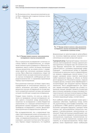 Н. Н. Зеленов
     Роль и методы технологического прогнозирования в модернизации экономики



     tm. В конечном итоге, технические компоненты мо-
     гут быть соединены для создания конечных систем
     V1, V2, , . . .Vn (рис. 9).




                                                            Рис. 9. Пример сетевого анализа: связь результатов
                                                            исследования, научных возможностей, технических
                                                                      компонентов и конечных систем

                                                           формализация на практике вряд ли целесообраз-
      Рис. 8. Пример сетевого анализа: связь результатов   на, поскольку первичные данные получаются ис-
             исследования и научных возможностей           ключительно на основе экспертной оценки.

     Путь от результатов исследований к конечным си-       Сценарный метод. Сценарный подход к технологи-
     стемам является исследовательским, но направ-         ческому прогнозированию получил широкое рас-
     ление анализа можно развернуть в обратном на-         пространение в последние годы. Он пытается опи-
     правлении: вместо поиска системных импликаций         сать будущую технологию или технологическое
     научных результатов, мы можем начать с опреде-        событие вместе с условиями окружающей среды.
     ления одной или нескольких желаемых конечных          Сценарий – гипотетический взгляд на будущее,
     систем. Идя в обратном направлении, следуя той        основанный на прошлом опыте и предположении,
     же самой логике, мы ищем компоненты и результа-       как правило, содержащем строгий анализ. С по-
     ты научных исследований, необходимые для гене-        мощью сценариев можно охватить практически
     рации возможностей, т.е. применяем нормативный        любой временной период, но обычно не более
     подход к прогнозированию.                             десяти-двадцати лет. Начинается анализ с задания
                                                           исходных данных, которые затем обрабатывают и
     Если различным конечным системам задать веса,         экстраполируют для получения картины будущих
     определяющие их относительную важность, ста-          технологий. Часто разрабатываются три сцена-
     новится возможным расставить приоритеты на            рия: первый описывает будущее при условии со-
     результаты научных исследований на основе важ-        хранения текущих трендов и является основой для
     ности конкретной конечной системы, достижению         двух остальных сценариев, которые описывают оп-
     которой способствует конкретное исследование.         тимистический и пессимистический варианты буду-
                                                           щего на основе предположений о лучших / худших
     Следует также отметить, что если мы знаем за-         условиях окружающей среды, соответственно.
     траты на проведение научных исследований, мо-
     жем оценить отношение между результатами и            Хотя наиболее известные сценарии имеют дело с
     затратами на исследование и имеем бюджетное           мировыми событиями, подобными голоду, войне
     ограничение, то с помощью математического мо-         или экологическим катастрофам (например, кни-
     делирования сможем определить лучший порядок          га Д.Оруэлла «1984» является тщательно разра-
     проведения исследований и степень финансиро-          ботанным сценарием будущего), сценарии также
     вания различных исследовательских проектов.           полезны для прогнозирования результатов вне-
                                                           дрения и распространения технологических из-
     Как исследовательский, так и нормативный под-         менений. Когда организация разрабатывает сце-
     ходы к прогнозированию можно использовать сто-        нарий, она должна определить организационные,
     хастически, т.е. дать оценку вероятности того, что    экономические, социальные, технологические, по-
     пары: исследование/возможность, возможность/          литические и прочие переменные, которые могут
     компонент, компонент/система могут быть достиг-       повлиять на ее функционирование. Путем опре-
     нуты. Однако следует подчеркнуть, что подобная        деления, какие переменные имеют наибольшее
28
 