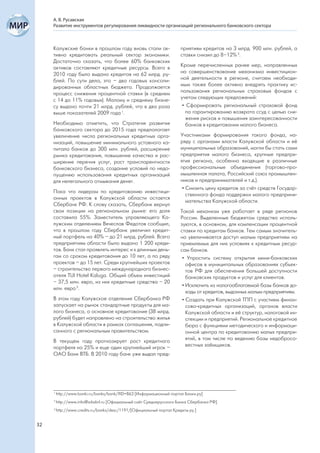 А. В. Русавская
     Развитие инструментов регулирования ликвидности организаций регионального банковского сектора



     Калужские банки в прошлом году вновь стали ак-                    приятиям кредитов на 3 млрд. 900 млн. рублей, а
     тивно кредитовать реальный сектор экономики.                      ставки снизил до 8–12% 3.
     Достаточно сказать, что более 60% банковских
     активов составляют кредитные ресурсы. Всего в                     Кроме перечисленных ранее мер, направленных
     2010 году было выдано кредитов на 62 млрд. ру-                    на совершенствование механизма инвестицион-
     блей. По сути дела, это – два годовых консоли-                    ной деятельности в регионе, считаем необходи-
     дированных областных бюджета. Продолжается                        мым также более активно внедрять практику ис-
     процесс снижения процентной ставки (в среднем                     пользования региональных страховых фондов с
     с 14 до 11% годовых). Малому и среднему бизне-                    учетом следующих предложений:
     су выдано почти 21 млрд. рублей, что в два раза                    • Сформировать региональный страховой фонд
     выше показателей 2009 года 1.                                        по гарантированию возврата ссуд с целью сни-
                                                                          жения рисков и повышения заинтересованности
     Необходимо отметить, что Стратегия развития                          банков в кредитовании малого бизнеса.
     банковского сектора до 2015 года предполагает
     увеличение числа региональных кредитных орга-                     Участниками формирования такого фонда, на-
     низаций, повышение минимального уставного ка-                     ряду с органами власти Калужской области и её
     питала банков до 300 млн. рублей, расширение                      муниципальных образований, могли бы стать сами
     рынка кредитования, повышение качества и рас-                     предприятия малого бизнеса, крупные предпри-
     ширение перечня услуг, рост транспарентности                      ятия региона, особенно входящие в различные
     банковского бизнеса, создание условий по недо-                    профессиональные объединения (торгово-про-
     пущению использования кредитных организаций                       мышленная палата, Российский союз промышлен-
     для нелегального отмывания денег.                                 ников и предпринимателей и т.д.).
                                                                        • Снизить цену кредитов за счёт средств Государ-
     Пока что лидером по кредитованию инвестици-
                                                                          ственного фонда поддержки малого предприни-
     онных проектов в Калужской области остается
                                                                          мательства Калужской области.
     Сбербанк РФ. К слову сказать, Сбербанк вернул
     свои позиции на региональном рынке: его доля                      Такой механизм уже работает в ряде регионов
     составила 55%. Заместитель управляющего Ка-                       России. Выделенные бюджетом средства исполь-
     лужским отделением Вячеслав Федотов сообщил,                      зуются, в основном, для компенсации процентной
     что в прошлом году Сбербанк увеличил кредит-                      ставки по кредитам банков. Тем самым значитель-
     ный портфель на 40% – до 21 млрд. рублей. Всего                   но увеличивается доступ малым предприятиям на
     предприятиям области было выдано 1 200 креди-                     приемлемых для них условиях к кредитным ресур-
     тов. Банк стал проявлять интерес и к длинным день-                сам банков.
     гам со сроком кредитования до 10 лет, а по ряду                    • Упростить систему открытия мини-банковских
     проектов – до 15 лет. Среди крупнейших проектов                      офисов в муниципальных образованиях субъек-
     – строительство первого международного бизнес-                       тов РФ для обеспечения большей доступности
     отеля TUI Hotel Kaluga. Общий объем инвестиций                       банковских продуктов и услуг для клиентов.
     – 37,5 млн. евро, из них кредитные средства – 20
                                                                        • Исключить из налогооблагаемой базы банков до-
     млн. евро 2.
                                                                          ходы от кредитов, выданных малым предприятиям.
     В этом году Калужское отделение Сбербанка РФ                       • Создать при Калужской ТПП с участием финан-
     запускает на рынок стандартные продукты для ма-                      сово-кредитных организаций, органов власти
     лого бизнеса, а основное кредитование (38 млрд.                      Калужской области и её структур, налоговой ин-
     рублей) будет направлено на строительство жилья                      спекции и предприятий. Региональное кредитное
     в Калужской области в рамках соглашения, подпи-                      бюро с функциями методического и информаци-
     санного с региональным правительством.                               онной центра по кредитованию малых предпри-
     В текущем году прогнозирует рост кредитного                          ятий, в том числе по ведению базы недобросо-
     портфеля на 25% и еще один крупнейший игрок –                        вестных заёмщиков.
     ОАО Банк ВТБ. В 2010 году банк уже выдал пред-




     1
         http://www.banki.ru/banks/bank/?ID=863 [Информационный портал Банки.ру]
     2
         http://www.info@srbsbrf.ru [Официальный сайт Среднерусского Банка Сбербанка РФ]
     3
         http://www.credits.ru/banks/desc/1191/[Официальный портал Кредиты ру.]


32
 