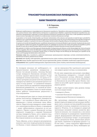 ТРАНСФЕРТНАЯ БАНКОВСКАЯ ЛИКВИДНОСТЬ

                                                      BANK TRANSFER LIQUIDITY

                                                                       С. М. Карасева,
                                                                         соискатель

     Выдвинуто предположение о трансфертности банковской ликвидности. Приводится обоснование актуальности и необходимо-
     сти изучения данной темы. Представлены материалы по современным подходам к управлению банковской ликвидностью, раз-
     работана трехуровневая структура системы управления банковской ликвидностью. Кроме того, в ходе проведения анализа до-
     казано влияние трансфертной ликвидности на финансовое положение банковского сектора.
     A speculation on the transfer of bank liquidity is put forward. Substantiation of the relevance and necessity to study the topic is provided for.
     Materials on up-to-date bank liquidity management approaches are presented, a three-tier structure of the banking system liquidity management
     is developed. In addition, it is proved in the course of the analysis that the transfer of liquidity influences the banking sector financial position.
     On spécule sur le transfert de la liquidité bancaire. La justification de la pertinence et la nécessité d’étudier le sujet est donnée. On présente des documents
     sur les approches modernes de la gestion de la liquidité bancaire. On a développé une structure à trois niveaux de la gestion de la liquidité du système
     bancaire. En outre, dans le cadre de l’analyse, l’effet du transfert de liquidité à la situation financière du secteur bancaire est démontré.
     Man spekuliert im Artikel um die Übertragung der Bankenliquidität. Die Begründung des Relevanz und der Notwendigkeit der Untersuchung des
     Themas ist gegeben. Man erörtert die Materialien auf gegenwärtige Bankenliquiditätsverwaltungsansätze. Eine dreistufige Verwaltungsstruktur
     des Bankenliquiditätssystems ist entwickelt. Darüber hinaus, im Verlauf der Analyse wird die Wirkung der Übertragung von Liquidität auf die
     Finanz-und Ertragslage des Bankensektors demonstriert.
     Ключевые слова: банк, ликвидность, кредитная организация, организационная структура, система, неплатежеспособность,
     внутренний контроль, управленческий подход.
     Key words: bank, liquidity, credit organization, organizational structure, system, insolvency, internal control, management approach.
     Mots clefs: banque, liquidité, organisme de crédit, structure organisationnelle, système, insolvabilité, contrôle interne, approche de la gestion.
     Schlüsselwörter: Bank, Liquidität, Kreditorganisation, Organisationsstruktur, System, Insolvenz, interne Kontrolle, Verwaltungsansatz.



     За последние несколько лет необходимость со-                                       ния ею невозможно без тщательного рассмотре-
     вершенствования управления ликвидностью в                                          ния каждого уровня системы и их взаимосвязи.
     банках стал весьма актуален, поскольку быстрая
     потеря ликвидности банковским сектором стала                                       В этой связи предлагаем рассмотреть трансферт-
     началом мирового финансового кризиса. В ходе                                       ную банковскую ликвидность с позиций способ-
     проведения анализа выяснилось, что одним из ос-                                    ности банковской системы обеспечить своевре-
     новных критериев улучшения качества управления                                     менное и полное исполнение своих обязательств
     ликвидностью является рассмотрение данного во-                                     на банковском (в масштабе одного банка), стра-
     проса на всех уровнях – от управления ликвидно-                                    новом (в масштабе одной страны) и на междуна-
     стью одного банка до управления международной                                      родном уровне.
     банковской ликвидностью, т.е. изучение ее транс-                                   Это будет соответствовать трем уровням ликвид-
     фертности. Основываясь только на такой позиции,                                    ности (по возрастанию):
     можно добиться положительных результатов в
                                                                                         • ликвидность банка;
     этом направлении.
                                                                                         • страновая банковская ликвидность;
     На сегодняшний день одно из самых распростра-                                       • международная банковская ликвидность.
     ненных классических определений «ликвидности»
     банка – это способность банка обеспечить сво-                                      Для организации управления ликвидностью на
     евременное и полное исполнение своих обяза-                                        уровне отдельной кредитной организации необхо-
     тельств. Недостаточная ликвидность может приве-                                    димо учесть сложную систему разработанных мер
     сти к неплатежеспособности банка, а чрезмерная                                     и действий по анализу, измерению и контролю лик-
     – может неблагоприятно отразиться на его до-                                       видности. Отметим, что на ликвидность кредитной
     ходности. Однако в рамках банковской системы                                       организации оказывает влияние множество фак-
     отдельного государства и мировой банковской                                        торов как внешних, так и внутренних; к ним можно
     системы ликвидность банка, хотя и является лишь                                    отнести операции по размещению и привлечению
     звеном/низшим уровнем всей структуры, имеет                                        средств, формирование собственного капитала и
     бесспорное влияние на систему в целом.                                             резервов на возможные потери с их депонирова-
                                                                                        нием в центральном банке, финансовую репута-
     Таким образом, успех в процессе регулирования,                                     цию банка, изменения на фондовых рынках и т.д.
     анализа и прогноза тенденций развития ликвидно-                                    В этой связи, с целью повышения эффективности
     сти банков, а также совершенствование управле-                                     управления ликвидностью, банку необходимо ор-
38
 