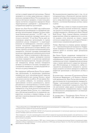 С. М. Карасева
     Трансфертная банковская ликвидность



     ностью в каждой кредитной организации. Оценка                   Все вышеуказанное свидетельствует о том, что на
     проводится на основе представленных в террито-                  сегодняшний день в банковской практике просле-
     риальные учреждения Банка России документов, в                  живается трансфертная ликвидная взаимозависи-
     ходе инспекторских проверок, а также путем регу-                мость между финансовым положением отдельных
     лярных контактов сотрудников надзорного блока                   банков и состоянием банковскую системы страны
     территориальных учреждений с руководством и                     в целом.
     сотрудниками кредитных организаций.
                                                                     Так, в 2009 году, в связи со спадом на рынке жилья
     Кроме того, Банк России в 2007 году опубликовал                 в США, слишком высокой активностью, недоуче-
     Методические рекомендации по проведению кре-                    том рисков на ипотечном рынке и, как следствие,
     дитными организациями проверки системы управ-                   потерей ликвидности, обанкротился банк Colonial
     ления банковскими рисками 1, а в 2011 году – по                 Bank Group 4. Банк, главным образом, занимался
     организации внутренних процедур оценки доста-                   кредитованием объектов недвижимости в штатах,
     точности капитала 2. В них Банк России дает ре-                 что вызвало отток капитала не только с рынка
     комендации кредитным организациям по оценке                     ипотечного кредитования, но и из других банков с
     управления риском ликвидности 3 и акцентирует                   аналогичным направлением деятельности.
     внимание на необходимость: описания и разгра-
     ничения полномочий подразделений кредитной                      Теперь обратимся ко второму уровню ликвидно-
     организации, деятельность которых связана с при-                сти – страновой банковской ликвидности. Поддер-
     нятием, оценкой, контролем и минимизацией риска                 жание ликвидности банковского сектора в целом
     ликвидности; описания процедур взаимодействия                   является одной из основных задач центральных
     указанных подразделений и решения разногласий                   банков стран.
     между ними. Также устанавливаются факторы воз-                  Для Банка России управление ликвидностью и
     никновения риска, порядок проведения анализа                    поддержание банковской системы является одним
     состояния ликвидности на различную временную                    направлением. Соответственно, задачами такого
     перспективу (краткосрочная, текущая, долгосроч-                 управления выступают: определение регулятивных
     ная ликвидность), методы анализа ликвидности                    норм и правил деятельности кредитных организа-
     активов и устойчивости пассивов, процедуры вос-                 ций, обеспечивающих их ликвидность; выбор ин-
     становления ликвидности, система внутренней от-                 струментов регулирования ликвидности; органи-
     четности по риску ликвидности.                                  зация контроля состояния ликвидности отдельной
     Все надзорные требования Банка России кредит-                   кредитной организации и банковской системы в
     ным организациям по внутреннему управлению                      целом.
     ликвидностью носят рекомендательный характер                    В соответствии с законами «О центральном банке
     и разрабатываются для помощи банкам с целью                     Российской Федерации» и «О банках и банков-
     улучшения качества их работы. В тоже время, бан-                ской деятельности», Банк России располагает ря-
     ки не должны забывать, что основным «камнем                     дом инструментов по регулированию ликвидности.
     преткновения» остается сознательность, заинте-                  Наряду с организацией мониторинга и контроля
     ресованность и желание банков, а точнее их руко-                соблюдения показателей ликвидности, Банк Рос-
     водства, проводить работу по поддержанию своей                  сии располагает рядом других инструментов для
     ликвидности, в том числе пытаться использовать не               ее регулирования: определением нормы и поряд-
     только методики Банка России, но и подготавли-                  ка обязательного резервирования и системой ре-
     вать собственные разработки по управлению лик-                  финансирования.
     видностью, поскольку, в первую очередь, за свои
     действия и принятые решения отвечает сама орга-                 В соответствии с Положением Банка России от
     низация – банк.                                                 07.08.2009 г. № 342-П «Об обязательных ре-




      1 Письмо Банка России от 23.03.2007 № 26-Т «О методических рекомендациях по проведению проверки системы управления бан-
     ковскими рисками в кредитной организации (ее филиале).
      2 Письмо Банка России от 29.06.2011 № 96-Т «О методических рекомендациях по организации кредитными организациями вну-
     тренних процедур оценки достаточности капитала».
     3
       Риск ликвидности – это риск, выражающийся в неспособности кредитной организации финансировать свою деятельность, то есть
     обеспечивать рос активов и выполнять обязательства по мере их наступления без понесения убытков в недопустимых для финансо-
     вой устойчивости размерах.
     4
       Банк Colonial Bank Group был основан в 1981 году и считался одним из устойчивых региональных банков, занимающихся креди-
     тованием в области недвижимости, его активы оценивались в 25,8 млрд. долларов. Кроме того, банк был крупнейшим кредитором
     девелоперов во Флориде и Неваде.
40
 