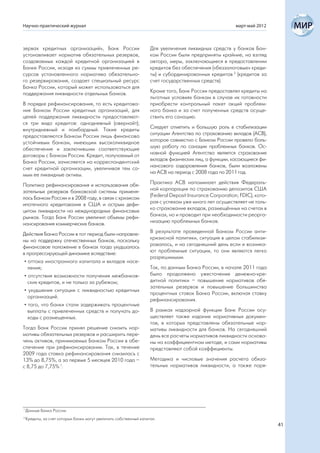 Научно-практический журнал                                                                                март-май 2012



зервах кредитных организаций», Банк России                          Для увеличения ликвидных средств у банков Бан-
устанавливает норматив обязательных резервов,                       ком России были предприняты крайние, на взгляд
создаваемых каждой кредитной организацией в                         автора, меры, заключающиеся в предоставлении
Банке России, исходя из суммы привлеченных ре-                      кредитов без обеспечения («беззалоговые» креди-
сурсов установленного норматива обязательно-                        ты) и субординированных кредитов 2 (кредитов за
го резервирования, создает специальный ресурс                       счет государственных средств).
Банка России, который может использоваться для
поддержания ликвидности отдельных банков.                           Кроме того, Банк России предоставлял кредиты на
                                                                    льготных условиях банкам в случае их готовности
В порядке рефинансирования, то есть кредитова-                      приобрести контрольный пакет акций проблем-
ния Банком России кредитных организаций, для                        ного банка и за счет полученных средств осуще-
целей поддержания ликвидности предоставляют-                        ствить его санацию.
ся три вида кредитов: однодневный (овернайт);
внутридневный и ломбардный. Такие кредиты                           Следует отметить и большую роль в стабилизации
предоставляются Банком России лишь финансово                        ситуации Агентства по страхованию вкладов (АСВ),
устойчивым банкам, имеющим высоколиквидное                          которое совместно с Банком России провело боль-
обеспечение и заключившим соответствующие                           шую работу по санации проблемных банков. Ос-
договоры с Банком России. Кредит, получаемый от                     новной функцией Агентства является страхование
Банка России, зачисляется на корреспондентский                      вкладов физических лиц, а функции, касающиеся фи-
счет кредитной организации, увеличивая тем са-                      нансового оздоровления банков, были возложены
мым ее ликвидные активы.                                            на АСВ на период с 2008 года по 2011 год.

Политика рефинансирования и использования обя-                      Практика АСВ напоминает действия Федераль-
зательных резервов банковской системы применя-                      ной корпорации по страхованию депозитов США
лась Банком России и в 2008 году, в связи с кризисом                (Federal Deposit Insurance Corporation; FDIC), кото-
ипотечного кредитования в США и острым дефи-                        рая с успехом уже много лет осуществляет не толь-
цитом ликвидности на международных финансовых                       ко страхование вкладов, размещённых на счетах в
рынках. Тогда Банк России увеличил объемы рефи-                     банках, но и проводит при необходимости реорга-
нансирования коммерческих банков.                                   низацию проблемных банков.

Действия Банка России в тот период были направле-                   В результате проведенной Банком России анти-
ны на поддержку отечественных банков, поскольку                     кризисной политики, ситуация в целом стабилизи-
финансовое положение в банках тогда ухудшалось                      ровалась, и на сегодняшний день если и возника-
в прогрессирующей динамике вследствие:                              ют проблемные ситуации, то они являются легко
                                                                    разрешимыми.
 • оттока иностранного капитала и вкладов насе-
   ления;                                                           Так, по данным Банка России, в начале 2011 года
 • отсутствия возможности получения межбанков-                      было продолжено ужесточение денежно-кре-
   ских кредитов, и не только за рубежом;                           дитной политики – повышение нормативов обя-
                                                                    зательных резервов и повышение большинства
 • ухудшения ситуации с ликвидностью кредитных
                                                                    процентных ставок Банка России, включая ставку
   организаций.
                                                                    рефинансирования.
 • того, что банки стали задерживать процентные
   выплаты с привлеченных средств и получать до-                    В рамках надзорной функции Банк России осу-
   ходы с размещенных.                                              ществляет также издание нормативных докумен-
                                                                    тов, в которых представлены обязательные нор-
Тогда Банк России принял решение снизить нор-                       мативы ликвидности для банков. На сегодняшний
мативы обязательных резервов и расширить пере-                      день все расчеты нормативов ликвидности основа-
чень активов, принимаемых Банком России в обе-                      ны на коэффициентном методе, и сами нормативы
спечение при рефинансировании. Так, в течение                       представляют собой коэффициенты.
2009 года ставка рефинансирования снизилась с
13% до 8,75%, а за первые 5 месяцев 2010 года –                     Методика и числовые значения расчета обяза-
с 8,75 до 7,75% 1.                                                  тельных нормативов ликвидности, а также поря-




1
    Данные Банка России.
2
    Кредиты, за счет которых банки могут увеличить собственный капитал.
                                                                                                                           41
 