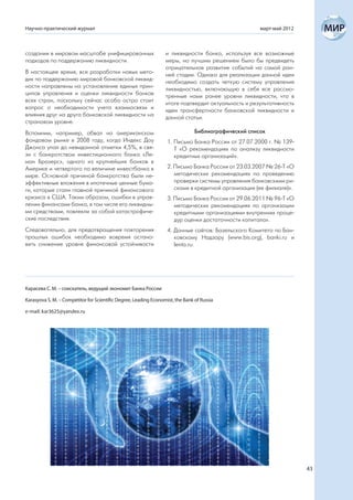 Научно-практический журнал                                                                            март-май 2012



создании в мировом масштабе унифицированных                       и ликвидности банка, используя все возможные
подходов по поддержанию ликвидности.                              меры, но лучшим решением было бы предвидеть
                                                                  отрицательное развитие событий на самой ран-
В настоящее время, все разработки новых мето-                     ней стадии. Однако для реализации данной идеи
дик по поддержанию мировой банковской ликвид-                     необходимо создать четкую систему управления
ности направлены на установление единых прин-                     ликвидностью, включающую в себя все рассмо-
ципов управления и оценки ликвидности банков                      тренные нами ранее уровни ликвидности, что в
всех стран, поскольку сейчас особо остро стоит                    итоге подтвердит актуальность и результативность
вопрос о необходимости учета взаимосвязи и                        идеи трансфертности банковской ликвидности и
влияния друг на друга банковской ликвидности на                   данной статьи.
страновом уровне.
Вспомним, например, обвал на американском                                       Библиографический список
фондовом рынке в 2008 году, когда Индекс Доу                       1. Письмо Банка России от 27.07.2000 г. № 139-
Джонса упал до невиданной отметки 4,5%, в свя-                        Т «О рекомендациях по анализу ликвидности
зи с банкротством инвестиционного банка «Ле-                          кредитных организаций».
ман Бразерс», одного из крупнейших банков в
Америке и четвертого по величине инвестбанка в                     2. Письмо Банка России от 23.03.2007 № 26-Т «О
мире. Основной причиной банкротства были не-                          методических рекомендациях по проведению
эффективные вложения в ипотечные ценные бума-                         проверки системы управления банковскими ри-
ги, которые стали главной причиной финансового                        сками в кредитной организации (ее филиале)».
кризиса в США. Таким образом, ошибки в управ-                      3. Письмо Банка России от 29.06.2011 № 96-Т «О
лении финансами банка, в том числе его ликвидны-                      методических рекомендациях по организации
ми средствами, повлекли за собой катастрофиче-                        кредитными организациями внутренних проце-
ские последствия.                                                     дур оценки достаточности капитала».
Следовательно, для предотвращения повторения                       4. Данные сайтов: Базельского Комитета по Бан-
прошлых ошибок необходимо вовремя остано-                             ковскому Надзору (www.bis.org), banki.ru и
вить снижение уровня финансовой устойчивости                          lenta.ru.




Карасева С. М. – соискатель, ведущий экономит Банка России

Karasyova S. M. – Competitor for Scientific Degree, Leading Economist, the Bank of Russia

e-mail: kar3625@yandex.ru




                                                                                                                      43
 
