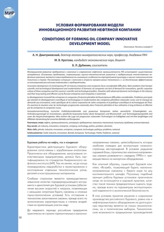 УСЛОВИЯ ФОРМИРОВАНИЯ МОДЕЛИ
                  ИННОВАЦИОННОГО РАЗВИТИЯ НЕФТЯНОЙ КОМПАНИИ

                      CONDITIONS OF FORMING OIL COMPANY INNOVATIVE
                                  DEVELOPMENT MODEL
                                                                                                                      Окончание. Начало в номере 9


           А. Н. Дмитриевский, доктор геолого-минералогических наук, профессор, Академик РАН
                                    М. В. Кротова, кандидат экономических наук, доцент
                                                         Б. Л. Дубинин, соискатель

     Инновационное развитие предприятий и компаний в современной нефтяной промышленности РФ испытывает существенные
     затруднения. Основными проблемами, тормозящими научно-технологическое развитие и модернизацию отечественных не-
     фтяных компаний, являются невостребованность инноваций, особенности корпоративной культуры и научно-технологическая
     политика в стране. Рассмотрена ситуация с наличием в отрасли прогрессивных технологий и с их длительным эффективным
     использованием российскими компаниями и предприятиями.
     Innovative development of contemporary RF oil industry enterprises and companies faces considerable difficulties. Main problems that hamper
     scientific and technological development and modernization of domestic oil companies are lack of demand for innovations, specific corporate
     culture of these companies and the country’s scientific and technological politics. Situation with advanced domestic technologies in the industry
     and their long-lasting and efficient use by Russian enterprises and companies is examined.
     Le développement innovatif des entreprises et companies d’industrie pétrolière de Russie épreuve difficultées considérables. Problèmes principals
     qui retenient le développement scientifique et technologique et modernisation des companies pétrolières nationales russes sont le manque du
     demande aux innovations, traits spécifiques de la culture corporative de cettes companies et la politique scientifique et technologique de l‘Etat.
     On examine la situation avec les technologies progressistes nationales dans l’industrie pétrolière et leur utilisation à long échéance et effective
     par les entreprises et companies russes.
     Innovationsentwicklung russischer Erdölindustriebetriebe und развитие Kompanien stehen wesentliche Schwierigkeiten aus.
     Anforderungsmangel an Innovationen, spezifische korporative Kultur dieser Kompanien und Wissenschaft- und Technologiestaatspolitik sind
     unter die Hauptschwierigkeiten. Man erörtert die Lage mit progressiver nationalen Technologien im Erdölgebiet und mit ihrer langfristigen und
     effektiven Verwendung bei russischen Betriebe und Kompanien.
     Ключевые слова: нефть, промышленность, инновация, предприятие, компания, технология, политика, проблема, отечественный.
     Key words: oil, industry, innovation, enterprise, company, technology, politics, problem, domestic.
     Mots clefs: pétrole, industrie, innovation, entreprise, companie, technologie, politique, problème, national.
     Schlüsselwörter: Erdöl, Industrie, Innovation, Betrieb, Kompanie, Technologie, Politik, Probleme, national.



     Буровые работы на нефть, газ и конденсат                                    направленных скважин, целесообразность которых
     Характеристики действующего бурового обору-                                 наиболее очевидна для эксплуатации сложнопо-
     дования сопоставимы с зарубежными аналогами.                                строенных месторождений. В условиях ухудшения
     Практически все оборудование, выпускаемое от-                               сырьевой базы, строительство наклонно-направлен-
     ечественными предприятиями, должно быть сер-                                ных скважин развивается с середины 1990-х гг. пре-
     тифицировано по стандартам Американского не-                                имущественно на импортном оборудовании.
     фтяного института (API). Тем не менее, не до конца                          Как опытный образец, существует буровой ком-
     ликвидированы недоработки в проектировании и                                плекс «Ястреб», позволяющий бурить наклонно-
     изготовлении отдельных технологических узлов,                               направленные скважины с берега моря по дну
     деталей и конструкционных материалов.                                       континентального шельфа. Поскольку подобный
     Слабыми сторонами являются преимущественно                                  принцип работы буровых установок практически
     невысокое качество породоразрушающего инстру-                               нигде не используется в мировой практике, каче-
     мента и двигателей для буровой установки (обеспе-                           ство такой техники предварительно оценить труд-
     чение высоких скоростей и нагрузок, позволяющих                             но, прежде всего по параметрам эксплуатацион-
     с меньшими затратами бурить скважины в сложных                              ной надежности и экологической безопасности.
     горно-геологических условиях). Есть отставание в                            В этих условиях принятие решения о сохранении
     технологиях заканчивания скважин, прежде всего по                           производства российского бурового, равно как и
     экологическим характеристикам и степени воздей-                             нефтепромыслового оборудования на долгосроч-
     ствия на прилегающие участки недр.                                          ную перспективу является не только технологиче-
     До недавнего периода российские предприятия                                 ским, но и политическим выбором. Технологиче-
     практически не строили горизонтальных и наклонно-                           ские возможности традиционных производителей
50
 