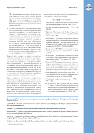 Научно-практический журнал                                                                               март-май 2012



   РФ и других административных и бюджетных ры-                значительную часть российского экономического
   чагов сохраняется достаточно высокий уровень                потенциала и бюджетных доходов.
   научно-технологических разработок и админи-
   стративных механизмов удержания технологий в                             Библиографический список
   ОПК. В этом отношении наиболее показательна
                                                               1. Иващенко Н.П. Производственно-экономические
   Федеральная Программа «Национальная техно-
                                                                  системы в экономике России. М.: ТЕИС, 2000.
   логическая база».
                                                               2. Российский нефтяной бюллетень. – 1994. – №
4. Социологические опросы и специализирован-
                                                                  22 (38).
   ное анкетирование представителей нефтяных
   компаний показывают, что наибольшие рас-                    3. Кротова М.В., Гаврина О.О. Структурные па-
   хождения «образцовой» инновационно-ак-                         радоксы в нефтяных компаниях // Нефть Рос-
   тивной компании с компаний отечественной                       сии. – 1997. – № 7.
   нефтяной промышленности связаны с органи-                   4. Черный Ю.И. Стратегическое управление нефтяны-
   зационной культурой и системой управления                      ми компаниями: в сб. «Стратегические направления
   последней, в той или иной мере унаследован-                    развития экономики в условиях кризиса». Вып. 4.:
   ных от бывшей системы Министерства нефтя-                      сборник научных работ студентов, аспирантов и
   ной промышленности СССР, для которой, в                        сотрудников МАОК. М.: РИО МАОК, 2010.
   частности, был характерен централизованный,
   директивно-волевой порядок принятия реше-                   5. Дмитриевский А.Н. ТЭК-синоним высоких техно-
   ний о технологическом перевооружении и за-                     логий // Кто есть кто в образовании. – 2011.
   купках оборудования из госбюджета.                             – № 3.

Современные инновационные стратегии российских                 6. Устюжанина Е.В. Проблемы развития отношений
нефтяных компаний также тяготеют к централизо-                    собственности в современной Российской эконо-
ванной модели материально-технического снабже-                    мике. Монография ГУУ. М.: изд-во ГУУ, 2006.
ния, но при доминировании в их центральных аппа-               7. Куликов М.Г. Формирование основных элементов
ратах руководителей с экономико-финансовой и                      модели организационных изменений, обеспечи-
юридической подготовкой субъективный фактор бу-                   вающих переход предприятия к инновационному
дет сдерживать модернизацию отрасли. Тем не ме-                   развитию // Вестник Московской Академии рын-
нее, многое в этой сфере зависит от компетентности                ка труда и информационных технологий.– 2010.
и инициативы руководителей предприятий на местах,
их понимания сути бизнес-процессов разработки,                 8. Дмитриевский А.Н. Избранные труды в 7 т. Т. 1.
внедрения, закупки и удержания технологий.                        Системный подход в геологии: теоретические и
                                                                  прикладные аспекты. М.: Наука, 2008.
Задачи удержания технологий в современных
                                                               9. Российский нефтяной бюллетень. – 1995. –
вертикально-интегрированных компаниях и со-
                                                                  № 37 (55).
вершенствования этих технологий практически не
рассматриваются исследователями. Между тем,                     10. Дмитриевский А.Н., Кротова М.В., Комков Н.И.
низкий интерес к удержанию технологий и к их                        Основные задачи и направления формирования
технически эффективной эксплуатации в сочета-                       ресурсосберегающей политики в нефтяной и га-
нии с низкой патентной активностью российских                       зовой промышленности России // Наука и техни-
предприятий формирует низкий уровень востре-                        ка в газовой промышленности. – 2010. – № 3.
бованности инноваций в отрасли, формирующей


Дмитриевский А. Н. – доктор геолого-минералогических наук, профессор, Академик РАН, директор Института про-
блем нефти и газа

Кротова М. В. – кандидат экономических наук, доцент, старший научный сотрудник Института народнохозяйствен-
ного прогнозирования УРАН

Дубинин Б. Л. – соискатель Московской Академии рынка труда и информационных технологий

Dmitrievsky A. N. – Doctor of Geological and Mineralogical Sciences, Professor; Academician, Russian Academy of Sciences;
Director, Institute for Oil and Gas Problems

Krotova M. V. – Candidate of Economic Sciences, Assistant Professor, Senior Researcher, Institute for National Economy
Prospecting, Urals Division, Russian Academy of Sciences

Doubinin B. L. – Competitor for Scientific Degree, Moscow Academy for Labor and Information Technology Market

e-mail: komkov_ni@mail.ru                                                                                                   53
 