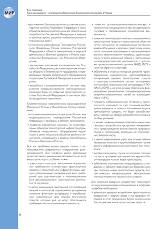 В. А. Николаев
     Риск-менеджмент – инструмент обеспечения безопасности перевозок в России



     • достижение сбалансированного развития транс-         • повысить организационно-технологическую и
       портной системы Российской Федерации в части           исполнительную дисциплину при осуществлении
       объектов двойного назначения для обеспечения           грузовой и пассажирской транспортной дея-
       потребности Российской Федерации в мирное              тельности;
       и военное время, решения мобилизационных и           • повысить антитеррористическую защищенность
       специальных задач;                                     транспортных средств и транспортных объектов
     • исполнение утвержденных Президентом Россий-            путем оснащения их современными системами
       ской Федерации Основ политики Российской               видеонаблюдения и другими средствами «вход-
       Федерации в области авиационной и морской              ного» контроля пассажиров и несанкциониро-
       деятельности, Военной доктрины и Плана стро-           ванного проникновения человека, администра-
       ительства Вооруженных Сил Российской Феде-             тивно усилить режимный подход к организации
       рации;                                                 антитеррористической деятельности с участи-
     • реализация положений законодательства Рос-             ем правоохранительных органов (МВД, ФСБ и
       сийской Федерации, регламентирующих вопро-             частных охранных структур);
       сы обороны и безопасности государства и опре-        • обеспечить в сложных погодных условиях гаран-
       деляющих порядок оперативного оборудования             тированное высокоточное местонахождение
       территории Российской Федерации в целях обо-           потерпевших аварию транспортных средств
       роны;                                                  с помощью космических систем, оснащенных
     • выработка скоординированной системы мер,               спутниковой навигационной аппаратурой ГЛО-
       включая совершенствование законодательно-              НАСС/(GPS), и на этой основе обеспечить фор-
       правовой базы по развитию транспортной си-             мирование региональных специализированных
       стемы Российской Федерации, в том числе объ-           аварийно-спасательных служб во взаимодей-
       ектов двойного назначения.                             ствии с МЧС;
                                                            • повысить мобилизационную готовность транс-
     Стратегическими направлениями взаимодействия             портного комплекса за счет создания необхо-
     Минтранса России и Минобороны России опреде-             димых резервов и нового пополнения парков
     лены:                                                    транспортных средств, что будет способство-
      • координация деятельности при разработке схем          вать укреплению обороноспособности страны в
        территориального планирования Российской              особых условиях;
        Федерации и программ в области транспорта;          • с целью снижения влияния природно-климатиче-
      • создание совместной комиссии по инвентари-            ских угроз разработать программы своевремен-
        зации объектов транспортной инфраструктуры,           ного предупреждения возникновения природных
        объектов оперативного оборудования терри-             стихий и катаклизмов, влияющих на транспорт-
        тории в целях обороны и объектов двойного на-         ную безопасность;
        значения, находящихся в ведении Минобороны          • с целью недопущения угроз для осуществления
        России и Минтранса России.                            перевозок опасных и крупногабаритных грузов
     Все эти проблемы можно решать только с ис-               усилить информационный мониторинг этих пере-
     пользованием современных инструментов риск-              возок;
     менеджмента. Для снижения риска возможных              • систематизировать случаи возгорания опасных
     происшествий и уменьшения аварийности на всех            грузов и крушений при перевозке крупногаба-
     видах транспорта особенно важно:                         ритных грузов на всех видах транспорта;
      • ужесточить контроль выполнения норматив-            • обеспечить соответствие международным стан-
        ных требований эксплуатации транспортных              дартам в области транспортной безопасности
        средств и транспортной инфраструктуры, сде-           при поставке новых транспортных средств, осу-
        лать обязательным условием учет этих требо-           ществляющих международные экспортно-им-
        ваний при сертификации и лицензировании               портные перевозки грузов и пассажиров.
        (или декларировании) транспортной деятель-
        ности на рынке;                                    Для снижения вредного воздействия транспорта
                                                           на окружающую среду и возникающих в этой связи
      • в целях уменьшения техногенной составляющей        ущербов необходимо:
        аварий и катастроф осуществлять ускоренное
        списание физически устаревших и отработав-          • уменьшать вредное воздействие транспорта на
        ших нормативный срок службы технических               воздушную и водную среду и на здоровье че-
        средств, которые уже не могут обеспечивать            ловека за счет применения более экологически
        требуемую эксплуатационную надежность;                благоприятных видов транспортных средств;



56
 