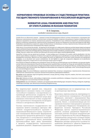 НОРМАТИВНО-ПРАВОВЫЕ ОСНОВЫ И СУЩЕСТВУЮЩАЯ ПРАКТИКА
     ГОСУДАРСТВЕННОГО ПЛАНИРОВАНИЯ В РОССИЙСКОЙ ФЕДЕРАЦИИ

                            NORMATIVE LEGAL FRAMEWORK AND PRACTICE
                             OF STATE PLANNING IN RUSSIAN FEDERATION

                                                           О. О. Смирнова,
                                                 кандидат экономических наук, доцент

     Сегодня Россия не обеспечена главным – правовой основой для формирования единой системы планирования и взаимоувязки фе-
     деральных и региональных аспектов, а отсутствие системного подхода к вопросам планирования на уровне государства отри-
     цательно сказывается на темпах экономического развития. Утверждаются лишь отдельные документы, регламентирующие
     работы в отдельных направлениях стратегического планирования, причем эти документы зачастую противоречат друг другу.
     Необходимо законодательно закрепить нормы об обязательных составляющих системы стратегического, долгосрочного, сред-
     несрочного и краткосрочного планирования для страны и регионов.
     Today, Russia is not secured by the principal – the legal basis for the formation of a unified system of planning and links between federal and regional
     aspects, and the lack of systematic approach to planning at the state level affects the pace of economic development. Approved are only a few documents
     regulating work in certain areas of strategic planning, and these documents are often contradictory. Compulsory rules on mandatory components of the
     strategic, long-term, medium-term, and short-term planning for the country and for regions should be legislatively fixed.
     Aujourd’hui, la Russie n’est pas garanti par le principal – la base juridique pour la formation d’un système unifié de planification et de liens
     entre les aspects fédéraux et régionaux, et l’absence d’une approche systématique pour la planification au niveau des États affecte le rythme du
     développement économique. Approuvé sont seuls quelques documents qui réglementent le travail dans certains domaines de la planification
     stratégique, et ces documents sont souvent contradictoires. On doit légiférer les règles des composantes obligatoires de la planification
     stratégique, à long terme, à moyen terme et à court terme pour le pays et pour les régions.
     Die rechtliche Grundlage für die Bildung eines einheitlichen Systems der Planung und Verknüpfungen zwischen föderaler und regionaler Aspekte,
     und das Fehlen einer systematischen Ansatz für die Planung auf der staatlichen Ebene vermindert das Tempo der wirtschaftlichen Entwicklung.
     Zugelassen sind nur ein paar Dokumente zur Regelung der Arbeit in bestimmten Bereichen der strategischen Planung, und diese Dokumente sind
     oft widersprüchlich. Man soll Vorschriften über obligatorische Bestandteile einer strategischen, langfristigen, mittel- und kurzfristige Planung für
     das Land und die Regionen erlassen.
     Ключевые слова: Российская Федерация, нормативно-правовая база, концепция, планирование, стратегическое, долгосрочное,
     среднесрочное, краткосрочное, социально-экономическое развитие, формирование бюджета.
     Key words: Russian Federation, legal and regulatory framework, concept, planning, strategic, long-term, medium, short-term, socio-economic
     development, budget forming.
     Mots clefs: Fédération de Russie, cadre juridique et réglementaire, conception, planification, stratégique, à long terme, à moyen terme, à court
     terme, développement socio-économique, formation du budget.
     Schlüsselwörter: Russische Föderation, rechtlichen und regulatorischen Rahmenbedingungen, Konzeption, Planung, strategische, langfristige,
     mittelfristige, kurzfristige, sozio-ökonomische Entwicklung, Budgetformierung.



     Как свидетельствует мировой опыт, повышение                                    ми, определяемыми как на среднесрочную, так и
     эффективности экономики страны и ее конкурен-                                  на долгосрочную перспективу.
     тоспособности сопряжены с конструктивной и на-
     правляющей деятельностью государства. В этой                                   Безусловно, перечень вопросов, охватываемых те-
     связи, особое значение приобретает вопрос фор-                                 мой «стратегическое планирование в Российской
     мирования отечественной системы государствен-                                  Федерации», охватывает и формирование бюд-
     ного стратегического планирования, ее методоло-                                жета, и реализацию приоритетных национальных
     гического и методического обеспечения.                                         проектов. Значит, к основополагающим для пла-
                                                                                    нирования относятся и такие документы программ-
     Система стратегического государственного пла-                                  ного характера и бюджетного планирования, как:
     нирования является важнейшим фактором обе-                                     Бюджетное послание Президента Российской
     спечения конкурентоспособности экономики и                                     Федерации; прогноз социально-экономического
     национальной безопасности страны. Стратегиче-                                  развития; основные направления бюджетной и
     ское планирование обеспечивает формирование                                    налоговой политики; Основные направления дея-
     долгосрочных приоритетов деятельности государ-                                 тельности Правительства Российской Федерации;
     ства, прозрачность и согласованность планов фе-                                Сводный доклад о результатах и основных направ-
     деральной и региональной власти, реализацию                                    лениях деятельности Правительства Российской
     крупномасштабных задач, увязку принимаемых                                     Федерации; доклады о результатах и основных на-
     в процессе государственного стратегического                                    правлениях деятельности субъектов бюджетного
     управления решений с бюджетными ограничения-                                   планирования и ряд других документов.

58
 