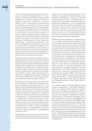 В. А. Новиков
    Создание региональных аграрно-промышленных кластеров – генеральное направление модернизации...



    как негативный фактор, тормозящий восстанов-         процесс синтеза научной, промышленной, эконо-
    ление и развитие производственного и конку-          мической и социальной политики в форме спец-
    рентного потенциала российских промышленных          ифических образований, получивших название
    предприятий и особенно аграрного сектора. Го-        инновационных кластеров, способствующих соз-
    сударство практически устранилось от решения         данию среды, благоприятствующей разработке и
    проблем защиты отечественных производителей          внедрению нововведений, то есть модернизации
    от иностранных конкурентов. Система контроля         экономики. При этом конкурентоспособность со-
    безопасности ввозимых в Россию товаров продол-       временной прогрессивной постиндустриальной
    жает оставаться неэффективной, о чем убедитель-      экономики (экономики, основанной на знаниях)
    но свидетельствует более низкое, по сравнению        зависит не только от инновационных достижений в
    с отечественным, качество многих импортных то-       науке и технике, но и от организационных измене-
    варов, особенно продовольствия. В современный        ний, то есть от внедрения прогрессивной органи-
    исторический период России крайне необходимо         зации производства, труда и управления.
    успешно преодолеть масштабные вызовы, обу-
    словленные происходящими в мире процессами           Мировая практика убедительно свидетельствует,
    глобализации социально-экономического про-           что в последние два десятилетия довольно актив-
    гресса. Модернизация, инновационное развитие         но происходит процесс формирования различных
    и технологическое обновление аграрного сек-          промышленных кластеров. По оценке экспертов,
    тора российской экономики не просто важны, а         к настоящему времени кластеризацией охвачены
    являются неотложными задачами, без успешного         экономики более половины ведущих стран мира.
    решения которых экономическая безопасность и,        В региональной социально-экономической поли-
    прежде всего, продовольственная независимость        тике большинства развитых стран формирование
    России, окажутся под серьезной угрозой.              инновационных производственных кластеров ста-
                                                         ло приоритетным направлением технико-эконо-
    В XXI веке развитие экономики каждой страны и        мического прогресса. Лидерами в этой области
    мировой экономики в целом происходит в условиях      стали Швейцария, США, Сингапур, Дания, Шве-
    взаимодействия двух противоречивых тенденций.        ция, Финляндия, Германия, Нидерланды, Велико-
    С одной стороны, процессы глобализации диктуют       британия и ряд других экономически развитых
    необходимость унификации и преобладания еди-         стран, в которых, по оценкам специалистов, сеть
    нообразия закономерностей в разных условиях.         уже созданных конкурентоспособных кластеров
    С другой стороны, именно разнообразие нацио-         обеспечивает около 40% от общего количества
    нальных особенностей и сложившихся специфиче-        рабочих мест в экономике и более 50% валового
    ских условий в каждой стране обусловливает не-       национального продукта (ВНП). Положительный
    обходимость дифференциации форм проявления           опыт в данной области ведущих стран мира уже
    общих закономерностей и своего рода конкурен-        нашел применение и в активно развивающихся в
    ции национальных моделей ведения бизнеса.            последние годы Индии, Китае, Австрии, Индоне-
                                                         зии, Малайзии, Мексике, Чехии, Казахстане и в
    В мировой практике существуют различные спосо-       других странах.
    бы активизации и инновационного совершенство-
    вания производственной среды региона. К ним          Так, в США в рамках кластеров работает более
    можно отнести: формирование развитой иннова-         половины предприятий, а доля ВВП, производи-
    ционной инфраструктуры (технопарки, бизнес-ин-       мого в них, превысила 60%. В ЕС насчитывается
    кубаторы, региональные инновационные фонды           свыше 2 тыс. кластеров, в которых занято 38% его
    и другие новшества); создание сети трансферта        рабочей силы [1]. Полностью охвачены кластери-
    технологий; пропаганду результатов инновацион-       зацией датская, финская, норвежская и шведская
    ной деятельности и распространение инноваций         промышленность. Например, Финляндия, благо-
    с привлечением торгово-промышленных палат;           даря экономической политике, базирующейся на
    прямая и косвенная финансовая поддержка инно-        кластеризации, на протяжении всех 2000-х годов
    вационных проектов; получивший недавно широ-         постоянно занимает лидирующие позиции в миро-
    кое применение кластерный подход в реализации        вых рейтингах конкурентоспособности. Так, рас-
    инновационной политики, который заслуживает          полагая всего 0,5% мировых лесных ресурсов, эта
    особого внимания из перечисленных и известных        страна за счет кластеров, отличающихся высокой
    способов совершенствования инновационного            производительностью, обеспечивает 10% миро-
    климата региона.                                     вого экспорта деревоперерабатывающей про-
                                                         дукции и 25% бумажной. На рынке телекоммуни-
    Международный опыт управления инновационным          каций она обеспечивает 30% мирового экспорта
    социально-экономическим развитием показывает,        оборудования мобильной связи и 40% мобильных
    что на локальном уровне происходит объективный       телефонов [2].

6
 