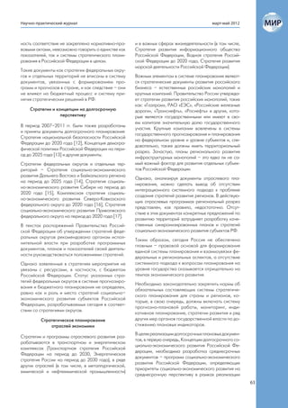 Научно-практический журнал                                                              март-май 2012



ность соответствия не закреплена нормативно-пра-    и в важных сферах жизнедеятельности (в том числе,
вовыми актами, невозможно говорить о единстве как   Стратегия развития информационного общества
показателей, так и системы стратегического плани-   Российской Федерации, Водная стратегия Россий-
рования в Российской Федерации в целом.             ской Федерации до 2020 года, Стратегия развития
                                                    морской деятельности Российской Федерации).
Такие документы как стратегии федеральных окру-
гов и отдельных территорий не вписаны в систему     Важным элементом в системе планирования являют-
документов, увязанных с формированием про-          ся стратегические документы развития российского
грамм и прогнозов в стране, и как следствие – они   бизнеса – естественных российских монополий и
не влияют на бюджетный процесс и систему при-       крупных компаний. Правительство России утвержда-
нятия стратегических решений в РФ.                  ет стратегии развития российских монополий, таких
                                                    как: «Газпром», РАО «ЕЭС», «Российские железные
    Стратегии и концепции на долгосрочную           дороги», «Транснефть», «Роснефть» и других, кото-
                  перспективу                       рые являются государственными или имеют в сво-
                                                    ем капитале значительную долю государственного
В период 2007–2011 гг. были также разработаны
                                                    участия. Крупные компании вовлечены в системы
и приняты документы долгосрочного планирования:
                                                    государственного прогнозирования и планирования
Стратегия национальной безопасности Российской
                                                    на федеральном уровне и уровне субъектов и, сле-
Федерации до 2020 года [12], Концепция демогра-
                                                    довательно, также должны иметь территориальный
фической политики Российской Федерации на пери-
                                                    разрез. Зачастую, планы регионального развития
од до 2025 года [13] и другие документы.
                                                    инфраструктурных монополий – это едва ли не са-
Стратегии федеральных округов и отдельных тер-      мый важный фактор для развития отдельных субъек-
риторий – Стратегия социально-экономического        тов Российской Федерации.
развития Дальнего Востока и Байкальского региона
                                                    Однако, анализируя документы отраслевого пла-
на период до 2025 года [14], Стратегия социаль-
                                                    нирования, можно сделать вывод об отсутствии
но-экономического развития Сибири на период до
                                                    интеграционного системного подхода к проблеме
2020 года [15], Комплексная стратегия социаль-
                                                    создания стратегий развития регионов. В действую-
но-экономического развития Северо-Кавказского
                                                    щих отраслевых программах региональный разрез
федерального округа до 2020 года [16], Стратегия
                                                    представлен, как правило, недостаточно. Отсут-
социально-экономического развития Приволжского
                                                    ствие в этих документах конкретных предложений по
федерального округа на период до 2020 года [17].
                                                    развитию территорий затрудняет разработку каче-
В текстах распоряжений Правительства Россий-        ственных синхронизированных планов и стратегий
ской Федерации об утверждении стратегий феде-       социально-экономического развития субъектов РФ.
ральных округов рекомендовано органам испол-
                                                    Таким образом, сегодня Россия не обеспечена
нительной власти при разработке программных
                                                    главным – правовой основой для формирования
документов, планов и показателей своей деятель-
                                                    единой системы планирования и взаимоувязки фе-
ности руководствоваться положениями стратегий.
                                                    деральных и региональных аспектов, а отсутствие
Однако заявленные в стратегиях мероприятия не       системного подхода к вопросам планирования на
увязаны с ресурсами, в частности, с бюджетом        уровне государства сказывается отрицательно на
Российской Федерации. Статус указанных стра-        темпах экономического развития.
тегий федеральных округов в системе прогнозиро-
                                                    Необходимо законодательно закрепить нормы об
вания и бюджетного планирования не определен,
                                                    обязательных составляющих системы стратегиче-
равно как и роль и место стратегий социально–
                                                    ского планирования для страны и регионов, ко-
экономического развития субъектов Российской
                                                    торые, в свою очередь, должны включать систему
Федерации, разрабатываемых сегодня в соответ-
                                                    прогнозно-плановой работы, мониторинг, инди-
ствии со стратегиями округов.
                                                    кативное планирование, стратегии развития и ряд
         Стратегическое планирование                других мер органов государственной власти по до-
             отраслей экономики                     стижению плановых индикаторов.
                                                    В целях реализации долгосрочных плановых докумен-
Стратегии и программы отраслевого развития раз-
                                                    тов, в первую очередь, Концепции долгосрочного со-
рабатываются в транспортном и энергетическом
                                                    циально-экономического развития Российской Фе-
комплексах (Транспортная стратегия Российской
                                                    дерации, необходима разработка среднесрочных
Федерации на период до 2030, Энергетическая
                                                    документов – программ социально-экономического
стратегия России на период до 2030 года), в ряде
                                                    развития Российской Федерации, определяющих
других отраслей (в том числе, в металлургической,
                                                    приоритеты социально-экономического развития на
химической и нефтехимической промышленности)
                                                    среднесрочную перспективу в рамках реализации
                                                                                                         63
 