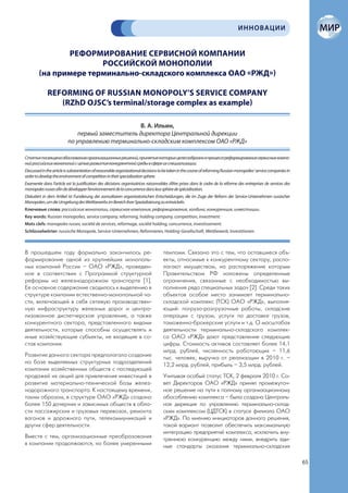 ИННОВАЦИИ


               РЕФОРМИРОВАНИЕ СЕРВИСНОЙ КОМПАНИИ
                       РОССИЙСКОЙ МОНОПОЛИИ
        (на примере терминально-складского комплекса ОАО «РЖД»)

             REFORMING OF RUSSIAN MONOPOLY’S SERVICE COMPANY
                (RZhD OJSC’s terminal/storage complex as example)

                                                 В. А. Ильин,
                              первый заместитель директора Центральной дирекции
                          по управлению терминально-складским комплексом ОАО «РЖД»

Статья посвящена обоснованию организационных решений, принятие которых целесообразно в процессе реформирования сервисных компа-
ний российских монополий с целью развития конкурентной среды в сфере их специализации.
Discussed in the article is substantiation of reasonable organizational decisions to be taken in the course of reforming Russian monopolies’ service companies in
order to develop the environment of competition in their specialization sphere.
Examenée dans l’article est la justification des décisions organisatrices raisonnables d’être prises dans le cadre de la réforme des entreprises de services des
monopoles russes afin de développer l’environnement de la concurrence dans leur sphère de spécialisation.
Diskutiert in dem Artikel ist Fundierung der zumutbaren organisatorischen Entscheidungen, die im Zuge der Reform der Service-Unternehmen russischer
Monopolen, um die Umgebung des Wettbewerbs im Bereich ihrer Spezialisierung zu entwickeln.
Ключевые слова: российские монополии, сервисная компания, реформирование, холдинг, конкуренция, инвестиции.
Key words: Russian monopolies, service company, reforming, holding company, competition, investment.
Mots clefs: monopoles russes, société de services, reformage, société holding, concurrence, investissement.
Schlüsselwörter: russische Monopole, Service-Unternehmen, Reformieren, Holding-Gesellschaft, Wettbewerb, Investitionen.



В прошедшем году формально закончилось ре-                                          темпами. Связано это с тем, что оставшиеся объ-
формирование одной из крупнейших монополь-                                          екты, относимые к конкурентному сектору, распо-
ных компаний России – ОАО «РЖД», проведен-                                          лагают имуществом, на распоряжение которым
ное в соответствии с Программой структурной                                         Правительством РФ наложены определенные
реформы на железнодорожном транспорте [1].                                          ограничения, связанные с необходимостью вы-
Ее основное содержание сводилось к выделению в                                      полнения ряда специальных задач [2]. Среди таких
структуре компании естественно-монопольной ча-                                      объектов особое место занимает терминально-
сти, включающей в себя сетевую производствен-                                       складской комплекс (ТСК) ОАО «РЖД», выполня-
ную инфраструктуру железных дорог и центра-                                         ющий: погрузо-разгрузочные работы, складские
лизованное диспетчерское управление, а также                                        операции с грузом, услуги по доставке грузов,
конкурентного сектора, представленного видами                                       таможенно-брокерские услуги и т.д. О масштабах
деятельности, которые способны осуществлять и                                       деятельности терминально-складского комплек-
иные хозяйствующие субъекты, не входящие в со-                                      са ОАО «РЖД» дают представление следующие
став компании.                                                                      цифры. Стоимость активов составляет более 14,1
                                                                                    млрд. рублей, численность работающих – 11,6
Развитие данного сектора предполагало создание                                      тыс. человек; выручка от реализации в 2010 г. –
на базе выделяемых структурных подразделений                                        12,2 млрд. рублей, прибыль – 3,5 млрд. рублей.
компании хозяйственных обществ с последующей
продажей их акций для привлечения инвестиций в                                      Учитывая особый статус ТСК, 2 февраля 2010 г. Со-
развитие материально-технической базы желез-                                        вет Директоров ОАО «РЖД» принял промежуточ-
нодорожного транспорта. К настоящему времени,                                       ное решение на пути к полному организационному
таким образом, в структуре ОАО «РЖД» создано                                        обособлению комплекса – была создана Централь-
более 150 дочерних и зависимых обществ в обла-                                      ная дирекция по управлению терминально-склад-
сти пассажирских и грузовых перевозок, ремонта                                      ским комплексом (ЦДТСК) в статусе филиала ОАО
вагонов и дорожного пути, телекоммуникаций и                                        «РЖД». По мнению инициаторов данного решения,
других сфер деятельности.                                                           такой вариант позволит обеспечить максимальную
                                                                                    интеграцию предприятий комплекса, исключить вну-
Вместе с тем, организационные преобразования                                        треннюю конкуренцию между ними, внедрить еди-
в компании продолжаются, но более умеренными                                        ные стандарты оказания терминально-складских

                                                                                                                                                                    65
 
