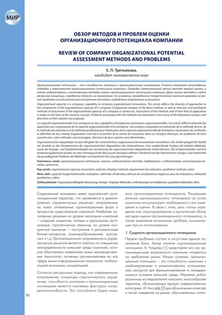 ОБЗОР МЕТОДОВ И ПРОБЛЕМ ОЦЕНКИ
                         ОРГАНИЗАЦИОННОГО ПОТЕНЦИАЛА КОМПАНИИ

                        REVIEW OF COMPANY ORGANIZATIONAL POTENTIAL
                             ASSESSMENT METHODS AND PROBLEMS

                                                              Е. П. Третьякова,
                                                        кандидат экономических наук

     Организационный потенциал – это способность компании к организационным инновациям. Статья отражает разнообразие
     подходов к компонентам организационного потенциала компании. Проведен сравнительный анализ метода прямой оценки, а
     также индикаторных и качественных методов оценки организационного потенциала компании. Дана оценка методов в свете
     ресурсной концепции, определена область их применения. На основании проведенного теоретического анализа выявлены основ-
     ные проблемы использования рассмотренных методов и определены направления их решения.
     Organizational capacity is a company’s capability to introduce organizational innovations. The article reflects the diversity of approaches to
     the components of the organizational capacity of a company. Comparative analysis of the direct method, as well as indicator and qualitative
     methods of assessment of the organizational capacity of a company is carried out. Assessment of the methods and of their field of application
     is made on the basis of the resource concept. Problems associated with the methods are examined in the course of the theoretical analysis and
     directions of their solution are proposed.
     La capacité organisationnelle d’un entreprise est leur capabilité à introduire les innovations organisationnelles. Cet article reflète la diversité des
     approches aux composantes de la capacité organisationnelle d’un entreprise. Une analyse comparative est présentée de la méthode directe, de
     la méthode des indicateurs et la méthode qualitative pour l’évaluation de la capacité organisationnelle de l’entreprise. L’estimation des méthodes
     et définition de leur champ d’application sont fait à la lumière de la notion de ressources. Basé sur l’analyse théorique, les problèmes de base
     associés avec cette méthodes sont envisagées, directions de leurs solution sont déterminées.
     Organisatorischen Kapazitäten ist eine Fähigkeit des Unternehmens, organisatorische Innovationen einzuführen. Der Artikel spiegelt die Vielfalt
     der Ansätze zu den Komponenten der organisatorischen Kapazitäten des Unternehmens. Eine vergleichende Analyse der direkten Methode,
     sowie der Anzeige- und Qualitätsmethoden der Auswertung der organisatorischen Kapazität des Unternehmens. Die Schätzmethoden und ihre
     Anwendungsbereiche werden vor dem Hintergrund des Ressourcen-Konzepts definiert. Basierend auf der theoretischen Analyse, man betrachtet
     die grundlegende Probleme der Methoden und bestimmt ihre Lösungsrichtungen.
     Ключевые слова: организационный потенциал, оценка, индикаторные методы, требования к индикаторам; качественные ме-
     тоды, ценность.
     Key words: organizational capacity, assessment, indicator (display) methods, requirements for indicators; qualitative methods, value.
     Mots clefs: capacité d’organisationnelle, évaluation, méthodes d’indicateur (d’écran de visualisation), exigences pour les indicateurs, méthodes
     qualitatives, valeur.
     Schlüsselwörter: Organisationsfähigkeit, Bewertung, Anzeige- (Display)-Methoden, Anforderungen an Indikatoren, qualitative Methoden, Wert.


     Современная экономика имеет выраженный орга-                                  вать организационным потенциалом. Решающее
     низационный характер, что проявляется в домини-                               влияние организационного потенциала на успех
     ровании управленческих решений, направленных                                  компании актуализирует необходимость его изме-
     на поиск оптимальных организационных форм и                                   рения и оценки. В связи с этим, цель статьи опре-
     процессов существования компаний. Наиболее по-                                делим как структурирование и критический обзор
     пулярные решения на уровне нескольких компаний                                методов оценки организационного потенциала, а
     – создание холдингов, сетевых и виртуальных орга-                             также выявление возможных проблем, возникаю-
     низаций, стратегических альянсов, на уровне кон-                              щих при их использовании.
     кретной компании – построение и регламентация
     бизнес-процессов, командообразование, аутсор-                                 1. Сущность организационного потенциала
     синг и т.д. Организационная направленность управ-                             Первая проблема состоит в отсутствии единой по-
     ленческих решений является ответом на повышение                               нятийной базы. Автор понятия «организационный
     неопределенности внешней среды компаний, кото-                                потенциал» А. Чандлер [1] представлял его как ор-
     рая обусловлена появлением новых производствен-                               ганизационные возможности компании отзываться
     ных технологий, активным проникновением во все                                на требования рынка. Иными словами, организа-
     сферы жизни информационных технологий, глобали-                               ционный потенциал – это способность компании к
     зацией экономики, конкуренцией.                                               комбинированию и результативному использова-
                                                                                   нию ресурсов для функционирования в складыва-
     Согласно ресурсному подходу, как современному
                                                                                   ющихся условиях внешней среды. Изучение работ
     направлению концепции стратегического управ-
                                                                                   различных исследователей показало многообразие
     ления, способность компании к организационным
                                                                                   терминов, обозначающих единую содержательную
     инновациям является ключевым фактором конку-
                                                                                   категорию. И. Ансофф [2] для обозначения качества
     рентоспособности. Эту способность будем назы-
                                                                                   и типов поведения на рынке, обусловленных потен-
70
 