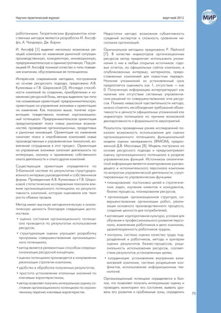 Научно-практический журнал                                                               март-май 2012



работанными. Теоретическим фундаментом каче-          Недостатки метода: возможная субъективность
ственных методов являются разработки И. Ансоф-        суждений экспертов и сложность сравнения не-
фа, А. Чандлера, Дж. Барни.                           скольких организаций.
И. Ансофф [1] выделил несколько возможных ре-         Оригинальная методика предложена P. Flöstrand
акций компании на изменения рыночной ситуации:        [7]. В качестве индикаторов организационных
производственную, конкурентную, инновационную,        ресурсов автор предлагает использовать упоми-
предпринимательскую и административную. Под ре-       нания о них в любых открытых источниках: годо-
акцией И. Ансофф понимал качество и типы поведе-      вых отчетах, на официальных сайтах компании, в
ния компании, обусловленные ее потенциалом.           опубликованных интервью, материалах, предо-
                                                      ставленных компанией для новостных передач.
Интересная современная методика, построенная
                                                      Наличие упоминаний за установленный срок
на основе ресурсного подхода, предложена А.В.
                                                      предлагается оценивать как 1, отсутствие — как
Куликовым и Г.В. Широковой [3]. Исследуя способ-
                                                      0. Полученную информацию интерпретируют как
ности компаний по созданию, приобретению и из-
                                                      наличие или отсутствие системных управленче-
менению ресурсной базы, авторы выделили три типа
                                                      ских решений по совершенствованию этих ресур-
так называемых ориентаций: предпринимательскую,
                                                      сов. Помимо невысокой чувствительности метода,
ориентацию на управление знаниями и ориентацию
                                                      можно отметить несоблюдение требований объек-
на изменения. Как показано выше, понятие «ори-
                                                      тивности и ценности официальных упоминаний как
ентация» тождественна понятию «организацион-
                                                      индикатора потенциала по причине возможной
ный потенциал». Предпринимательская ориентация
                                                      декларативности и формальности мероприятий.
предусматривает поиск новых рыночных возмож-
ностей, проведение организационных, продуктовых       Результаты проведенных ранее исследований по-
и рыночных инноваций. Ориентация на изменения         казали возможность использования для оценки
означает поиск и опробование компанией новых          организационного потенциала функциональной
производственных и управленческих технологий, во-     модели оценки менеджмента (ФМОМ), предло-
влечение сотрудников в этот процесс. Ориентация       женной Д.В. Масловым [8]. Модель построена на
на управление знаниями означает деятельность по       основе ресурсного подхода и предусматривает
интеграции, анализу и применению собственного         оценку организационного потенциала в разрезе
опыта деятельности и опыта других компаний.           управленческих функций. Источником аналитиче-
                                                      ской информации является анкетирование руково-
Существующая ориентация определяется по
                                                      дящего и исполнительского персонала компании
5-балльной системе по результатам структуриро-
                                                      по вопросам управленческой деятельности, сгруп-
ванного интервью руководителей и собственников
                                                      пированным по управленческим функциям:
фирмы. Проведенные А.В. Куликовым и Г.В. Широ-
ковой статистические исследования показали вли-        • планирование: постановка целей и стратегиче-
яние организационного потенциала на результа-            ских задач, изучение клиентов и конкурентов,
тивность компаний, которую оценивали как темп            бизнес-процессы, планирование ресурсов;
роста объема продаж.                                   • организация: организационная структура, со-
                                                         вершенствование организации работ, реали-
Метод имеет высокую методологическую и анали-            зация основного производственного процесса,
тическую ценность благодаря следующим досто-             создание ценности для потребителей;
инствам:
                                                       • мотивация: корпоративная культура, условия для
 • оценка состояния организационного потенци-            обучения и профессионального развития персо-
   ала проводится по результатам использования           нала, вовлечение работников в дела компании,
   ресурсов;                                             удовлетворенность работников трудом;
 • структуризация оценки упрощает разработку           • контроль: система оценки качества труда под-
   программы совершенствования организацион-             разделений и работников, методы и критерии
   ного потенциала;                                      оценки результатов бизнес-процессов, раци-
 • метод является релевантным способом операци-          ональность использования ресурсов, соответ-
   онализации ресурсной концепции;                       ствие результатов установленным целям;
 • оценка потенциала производится в направлении        • координация: установление внутренних взаи-
   реализации стратегии компании;                        мосвязей компании, система разрешения кон-
 • удобство в обработке полученных результатов;          фликтов, использование информационных тех-
 • простота установления эталонных значений по           нологий.
   ключевым характеристикам;                          Организационный потенциал определяется в бал-
 • метод позволяет получить интегральную оценку со-   лах, что позволяет получить интегральную оценку и
   стояния организационного потенциала по ограни-     проводить мониторинг его состояния, выявить уро-
   ченному перечню ключевых характеристик.            вень его развития и проблемные зоны, определить     73
 