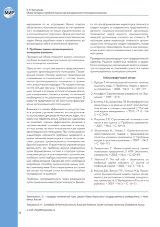Е. П. Третьякова
     Обзор методов и проблем оценки организационного потенциала компании



     мероприятия по их устранению. Важно отметить                     ся, что при формировании индикаторов полезности
     объективность получаемой оценки за счет привлече-                следует исходить из современного представления о
     ния к исследованию не только управленческого, но                 ценности социально-экономической организации.
     и исполнительского персонала. Другие достоинства                 Традиционно мерой ценности социально-эконо-
     аналогичны рассмотренным выше качественным ме-                   мической организации считалась ее стоимость. В
     тодам. Метод опробован нами и положительно за-                   настоящее время индикаторы полезности органи-
     рекомендовал себя в аналитической практике.                      зационного потенциала следует определять, исходя
                                                                      из интересов стейкхолдеров. Аналогичные рекомен-
     5. Проблемы оценки организационного                              дации можно сделать применительно к методам пря-
     потенциала компании                                              мой оценки.
     Приведенный обзор позволяет выявить несколько
                                                                      Приведенные рекомендации носят предварительный
     проблем, возникающих при оценке организацион-
                                                                      характер. Решение выявленных проблем и разра-
     ного потенциала компании.
                                                                      ботка развернутых рекомендаций является предме-
     Одна из них – отсутствие единого представления о                 том последующих исследований сущности и оценки
     сущности организационного потенциала. Прове-                     организационного потенциала компании.
     денный анализ показал различие представлений
     современных исследователей о составе компо-                                   Библиографический список
     нентов организационного потенциала в сравне-                      1. Орлова Т. Интеллектуальный капитал: понятие,
     нии с классическим подходом. По нашему мнению,                       сущность, виды // Проблемы теории и практи-
     на это есть две причины: 1) формирование эконо-                      ки управления. – 2008. – № 4. – С. 109–119.
     мики знаний, в условиях которой основным факто-
     ром конкуренции становятся знания, что вызывает                   2. Ансофф И. Стратегическое управление. М.: Эко-
     необходимость их рациональной организации; 2)                        номика. – 1989. – 519с.
     развитие представлений об источниках формиро-                     3. Куликов А.В., Широкова Г.В. Внутрифирменные
     вания организационного потенциала.                                   ориентации и их влияние на рост: опыт россий-
     Возможность оценки эффективности ресурсов толь-                      ских малых и средних предприятий // Россий-
     ко в разрезе стратегии означает, что ресурсы мож-                    ский журнал менеджмента. – 2010. – Т. 8. – №
     но использовать для решения нескольких задач, но с                   3. – С. 3–34.
     различной эффективностью. Затратные индикаторы                    4. Лагунова Е.В. Стратегический потенциал ком-
     не позволяют оценить эффективность вложений в                        пании и его оценка // Проблемы управления.
     организационный потенциал компании и поэтому,                        – 2007. – № 6. – С. 40–44.
     на наш взгляд, не могут использоваться для оценки
     организационного потенциала. При использовании                    5. Исмагилова И., Гилева Т. Компетентностно-
     индикаторов полезности проблема проявляется в                        ориентированный подход к формированию
     низких значениях индикаторов в случае несоответ-                     стратегии развития предприятия // Проблемы
     ствия структуры организационного потенциала вы-                      теории и практики управления. – 2007. – № 9.
     бранной стратегии. В практической управленческой                     – С. 106–115.
     деятельности эта проблема должна разрешаться                      6. Генералова С. Индикаторный метод оценки
     путем формирования состава и структуры органи-                       потенциала предприятий // АПК: Экономика,
     зационных ресурсов под конкретную стратегию или,                     управление. – 2003. – № 6. – С. 63–69.
     наоборот, путем подбора стратегии под существую-
     щий набор ресурсов. Однако для этого необходима                   7. Flöstrand P. The sell side – observations on
     разработка способов аналитической оценки соот-                       intellectual capital indicators // Journal of
     ветствия между ними. В настоящее время в доступных                   Intellectual Capital. – 2006. – Vol. 7. – №. 4.
     для автора настоящей статьи источниках подобных                   8. Маслов Д.В., Ватсон П.Р., Чилиши Н.Д. Приме-
     исследований не выявлено.                                            нение функциональной модели оценки менед-
                                                                          жмента для достижения устойчивых конкурент-
     Проблема неопределенности также разрешается
                                                                          ных преимуществ // Менеджмент в России и за
     путем применения индикаторов полезности. Думает-
                                                                          рубежом. – 2007. – № 3. – С. 10–31.



     Третьякова Е. П. – кандидат технических наук, доцент Южно-Уральского государственного университета, г. Челя-
     бинск, Россия

     Tretyakova E. P. – Candidate of Technical Sciences, Associate Professor, South Ural State University, Chelyabinsk, Russia

     e-mail: chei2005@yandex.ru
74
 