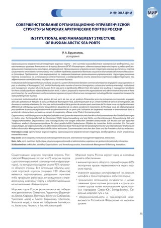 ИННОВАЦИИ


     СОВЕРШЕНСТВОВАНИЕ ОРГАНИЗАЦИОННО-УПРАВЛЕНЧЕСКОЙ
        СТРУКТУРЫ МОРСКИХ АРКТИЧЕСКИХ ПОРТОВ РОССИИ

                       INSTITUTIONAL AND MANAGEMENT STRUCTURE
                              OF RUSSIAN ARCTIC SEA PORTS

                                                              Р. А. Брызгалов,
                                                                  аспирант

Организационно-управленческая структура морского порта – это система взаимодействия коммерческих предприятий, осу-
ществляющих грузовую деятельность в порту, филиала ФГУП «Росморпорт», администрации морского порта и ряда служб (ми-
грационной, таможенной и санитарно-ветеринарной). Организационно-управленческая структура морских арктических портов
существенно отличается от типовой, что создает проблемы управления данными социально значимыми объектами Российско-
го Заполярья. Предлагается план мероприятий по совершенствованию организационно-управленческой структуры указанных
портов, основанный на использовании отечественного и международного опыта управления портовой инфраструктурой при
эффективном взаимодействии государства и частного бизнеса.
Institutional and management structure of any sea port is a system of interaction between commercial enterprises engaged in cargo operations in
port, a subsidiary of Rosmorport FSUE, Sea Port Authority and a number of services (immigration, customs and sanitary-veterinary). Institutional
and management structure of some Russian Arctic sea ports is significantly different from the typical one resulting in management problems
for these socially significant objects of the Russian Arctic. A plan is proposed to improve the organizational and administrative structure of these
ports based on the use of domestic and international experience in port infrastructure management including effective cooperation between the
state and the private business.
La structure institutionnelle et de la gestion de tout ports de mer est un système d’interaction entre les entreprises commerciales engagées
dans des opérations de fret dans le port, une filiale de Rosmorport FSUE, autorité portuaire et un certain nombre de services (l’immigration, des
douanes et sanitaire-vétérinaire). La structure institutionnelle et de la gestion de certains ports maritimes de l’Arctique russe est significativement
différente de celle typique qui entraîne des problèmes de gestion de ces objets socialement importantes de l’Arctique russe. Un plan est proposé
pour améliorer la structure organisationnelle et administrative de ces ports par l’utilisation de l’expérience nationale et internationale dans la
gestion des infrastructures portuaires, y compris la coopération efficace entre l’Etat et l’entreprise privée.
Organisations- und Führungsstruktur der jeden Seehafen ist ein System der Interaktion zwischen Wirtschaftsunternehmen der Güterbeförderungen
im Hafen, einer Tochtergesellschaft der Rosmorport FSUE, Seeportverwaltung und eine Reihe von Dienstleistungen (Einwanderung, Zoll und
Tiergesundheitssektor). Organisations- und Führungsstruktur von einigen arktischen Seehäfen unterscheidet sich deutlich von den typischen
Strukturen, wodurch Managementprobleme für diese gesellschaftlich bedeutsamen Objekte der russischen Arktis entstehen. Ein Plan wird
vorgeschlagen, die organisatorische und administrative Struktur dieser Ports durch die Verwendung heimischer und internationaler Erfahrung im
Hafen-Infrastruktur-Management einschließlich einer wirksamen Zusammenarbeit zwischen dem Staat und der Privatwirtschaft zu verbessern.
Ключевые слова: арктические морские порты, организационно-управленческая структура, международный опыт управления,
взаимодействие.
Key words: arctic seaports, institutional and management structure, international management experience, interaction.
Mots clefs: ports maritimes de l’Arctique, structure organisationnelle et administrative, expérience en gestion internationale, interaction.
Schlüsselwörter: arktischen Seehäfen, Organisations- und Verwaltungsstruktur, internationale Management-Erfahrung, Interaktion.



Существующая морская портовая отрасль Рос-                                    Морские порты России играют одну их ключевых
сийской Федерации состоит из 70 морских портов                                ролей в обеспечении:
с достаточно развитой транспортной инфраструк-                                 • внешнеторгового оборота страны (порядка 60%
турой, на которые приходится около 95% грузово-                                  экспортных грузов переваливаются через мор-
го оборота страны. Все остальные объекты мор-                                    ские порты);
ской портовой отрасли (порядка 130 объектов)
                                                                               • освоения сырьевых месторождений на морских
являются портопунктами, рейдовыми пунктами
                                                                                 шельфах и транспортировки добытого сырья;
либо грузовыми районами, относящимися к опре-
деленному морскому порту и обрабатывающими                                     • транзитного потенциала государства с целью
незначительные объемы грузов.                                                    снижения транспортных расходов и сроков до-
                                                                                 ставки грузов путем использования транспорт-
Морские порты России располагаются на побере-                                    ных коридоров Север-Юг, Запад-Восток, Се-
жьях двух океанов: Северного Ледовитого (Баренце-                                верный морской путь и т.д.;
во, Белое, Карское, Лаптевых, Восточно-Сибирское,                              • обороноспособности и транспортной неза-
Чукотское моря) и Тихого (Берингово, Охотское,                                   висимости Российской Федерации на мировом
Японское моря), а также на побережьях Балтийско-                                 уровне.
го, Азовского, Черного и Каспийского морей.


                                                                                                                                                          75
 
