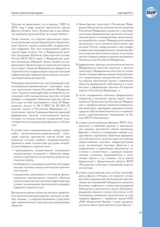 Научно-практический журнал                                                             март-май 2012



Поэтому не удивительно, что в период с 2005 по      1) Министерству транспорта Российской Феде-
2010 годы в ряде морских арктических портов            рации, Министерству экономического развития
(Диксон, Игарка, Тикси, Зеленый мыс и мыс Шмид-        Российской Федерации совместно с заинтере-
та) перевалка грузов вообще не осуществлялась.         сованными федеральными органами исполни-
                                                       тельной власти и коммерческими организация-
Также отметим, что морские арктические порты,          ми разработать проект Федеральной целевой
за исключением портов Мурманской и Архангель-          программы в части развития арктических тер-
ской области, лишены какой-либо государствен-          риторий России, предусмотрев в ней раздел,
ной поддержки, без чего активизировать работу          отведенный под модернизацию и развитие объ-
портов будет сложно. Так, в Федеральной целе-          ектов морских арктических портов, и в установ-
вой программе «Развитие транспортной системы           ленном порядке утвердить данную программу в
России (2010–2015 годы)» и Федеральной целе-           Правительстве Российской Федерации;
вой программе «Мировой океан» проекты по мо-
дернизации объектов морских арктических портов      2) федеральным органам исполнительной власти
отсутствуют. Средства Федерального бюджета на          (Федеральное агентство морского и речного
строительство и модернизацию морской портовой          транспорта, Федеральное агентство по управ-
инфраструктуры предусмотрены именно в указан-          лению государственным имуществом) произве-
ных нормативных документах.                            сти корректировку имущественного комплек-
                                                       са морских арктических портов с выделением
Резюмируя вышесказанное, под сложившейся ор-           объектов федеральной собственности в соот-
ганизационно-управленческой структурой мор-            ветствии с федеральным законом «О морских
ских арктических портов Российской Федерации           портах в Российской Федерации…»;
стоит понимать взаимодействие коммерческих ор-
ганизаций либо муниципальных властей, которые       3) после определения комплекса федерального
владеют и управляют объектами морских портов           имущества в указанных портах издать поста-
(что само по себе противоречит статье 29 Феде-         новление Правительства Российской Федера-
рального закона от 08.11.2007 № 261-ФЗ «О              ции о передаче данных объектов (операцион-
морских портах в Российской Федерации…»), с            ная акватория, судоходные подходные каналы,
капитанами портов (подведомственной единицей           средства обеспечения безопасности морепла-
федеральных органов исполнительной власти),            вания, гидротехнические сооружения) на ба-
которые, по нашему мнению, осуществляют лишь           ланс ФГУП «Росморпорт»;
стандартные контролирующие функции и не более       4) создать дополнительные филиалы ФГУП «Рос-
того.                                                  морпорт» в наиболее крупных и перспектив-
В соответствии с вышеизложенным, перед сложив-         ных морских арктических портах (например,
шейся организационно-управленческой струк-             Дудинка и Тикси) со следующими целями: осу-
турой морских арктических портов встает ряд            ществление управления объектами федераль-
вопросов, которые требуют незамедлительного            ной собственности, включая сдачу их в аренду;
решения в целях соответствия растущим потреб-          предоставление портовых инфраструктурных
ностям Северного морского пути:                        услуг; эксплуатация портовых объектов и их
                                                       поддержание в надлежащем техническом со-
 • правомерность осуществления сложившихся             стоянии в соответствии с суровыми климати-
   имущественных отношений с объектами феде-           ческими условиями; взаимодействие с капи-
   ральной собственности в указанных морских ар-       танами портов и т.д.; отметим, что в портах
   ктических портах;                                   Мурманской и Архангельской области ФГУП
 • необходимость проведения комплексной модер-         «Росморпорт» участвует в управлении морски-
   низации портовых мощностей морских арктиче-         ми портами;
   ских портов;
                                                    5) создать транспортный узел на базе портов Ду-
 • определение механизмов и источников финан-          динка, Диксон и Игарка, что позволит: а) пре-
   сирования перспективного развития объектов          доставить надлежащее обслуживание перспек-
   морской арктической портовой инфраструктуры         тивных месторождений Таймырского угольного
   в связи с активизацией транспортного коридора       бассейна, нефтяных и газовых месторождений
   Северного морского пути.                            Таймырского автономного округа; б) диверси-
Для решения данных вопросов автором предлага-          фицировать бизнес в случае, если планы по об-
ется выполнить ряд мероприятий, связанных, в пер-      служиванию заявленных грузопотоков не под-
вую очередь, с совершенствованием существую-           твердятся (Дудинка – перевалка грузов ОАО
щей управленческой структуры рассматриваемых           «ГМК «Норильский Никель» + роль координа-
объектов:                                              ционного звена транспортного узла; Диксон –

                                                                                                        77
 