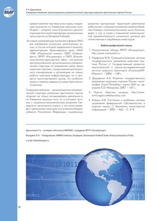 Р. А. Брызгалов
     Совершенствование организационно-управленческой структуры морских арктических портов России



        предоставление портовых услуг судам, следую-                развитию припортовых территорий (увеличение
        щим транзитом по Северному морскому пути;                   рабочих мест, миграция населения в районы Край-
        Игарка – опорная точка Енисейского речного                  него Севера, строительство жилья, школ, больниц,
        пароходства в транспортировке грузов речным                 дорог и т.д.), а также к повышению инвестицион-
        транспортом из Западной Сибири);                            ной привлекательности указанного региона для
                                                                    отечественных и зарубежных инвесторов.
     6) создать управляющую компанию в форме ОАО
        для управления указанным транспортным уз-
                                                                                 Библиографический список
        лом, в состав которой предлагается включить
        администрацию Красноярского края, ОАО                        1. Аналитические обзоры ФГУП «Росморпорт»,
        «ГМК «Норильский никель», ОАО «Совком-                          http://www.rosmorport.ru.
        флот», ФГУП «Росморпорт» и ОАО «Енисей-
                                                                     2. Парфенов Ю.В. Совершенствование системы
        ское речное пароходство». Цель – построение
                                                                        государственного управления морскими пор-
        централизованной организационно-управлен-
                                                                        тами России // Государственный проектно-
        ческой структуры по управления сразу тремя
                                                                        изыскательский и научно-исследовательский
        морскими портами, осуществление долгосроч-
                                                                        институт морского транспорта «СоюзморНИ-
        ного планирования и организация не только
                                                                        Ипроект». – 2006. – 148 с.
        работы портовой инфраструктуры, но и про-
        цесса транспортировки грузов, что особенно                   3. Давыденко А.А. Развитие государственного
        важно в тяжелых ледовых условиях Арктическо-                    управления морскими портами России: моно-
        го региона.                                                     графия. Санкт-Петербург: изд-во ГМА им. ад-
                                                                        мирала С.О. Макарова, 2007. – 107 с.
     Совершенствование организационно-управлен-
     ческой структуры указанных арктических портов                   4.     Портал «Арктика сегодня»,            http://www.
     позволит не только активизировать деятельность                       arcticregion.sitelaboratory.com.
     на Северном морском пути, но и послужит толч-                   5. Койцан А.И. Состояние и проблемы системы
     ком к социально-экономическому развитию Тай-                       управления федеральной собственностью в
     мырского автономного округа, в том числе приве-                    морских портах // Бюллетень транспортной
     дет к увеличению налоговых поступлений в бюджет                    информации. – 2005. – №2. – С. 4–8.
     субъекта Российской Федерации, социальному




     Брызгалов Р. А. – аспирант Института МИРБИС, сотрудник ФГУП «Росморпорт»

     Bryzgalov P. A. – Postgraduate, MIRBIS Institute; Employee, Rosmorport Federal State Unitary Enterprise (FSUE)

     e-mail: info@idnayka.ru




78
 