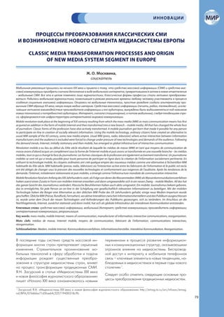 ИННОВАЦИИ


       ПРОЦЕССЫ ПРЕОБРАЗОВАНИЯ КЛАССИЧЕСКИХ СМИ
 И ВОЗНИКНОВЕНИЕ НОВОГО СЕГМЕНТА МЕДИАСИСТЕМЫ ЕВРОПЫ

           CLASSIC MEDIA TRANSFORMATION PROCESSES AND ORIGIN
                 OF NEW MEDIA SYSTEM SEGMENT IN EUROPE

                                                              Ж. О. Москвина,
                                                                соискатель

Мобильная революция пришлась на начало XXI века и привела к тому, что средства массовой информации (СМИ) и средства мас-
совой коммуникации приобрели сначала дополнение в виде мобильного интернета, превратившегося затем в новое ответвление
– мобильные СМИ. Все это в целом поменяло лицо журналистики. Классические формы профессии стали активно преобразовы-
ваться. Родилась мобильная журналистика, позволившая в режиме реального времени любому человеку участвовать в процессе
создания социально значимой информации. Опираясь на мобильные технологии, простые граждане создали альтернативу при-
вычным СМИ образца XX века, некую новую медиа-империю. Средства массовой информации (печать, радио, телевидение), исклю-
чающие активное взаимодействие производителя информации и его аудитории, вынуждены были видоизменяться под нажимом
новых технологий и потребностей аудитории. Интернет, сначала стационарный, а потом мобильный, следуя тенденциям спро-
са, сформировался как инфраструктура интерактивной мировой коммуникации.
Mobile revolution took place at the beginning of XXI century resulting from which the mass media (MM) as mass communication means has first
acquired an addition in the form of mobile Internet and then transformed into a new branch – mobile media. All that has changed the whole face
of journalism. Classic forms of the profession have also actively transformed. A mobile journalism got born that made it possible for any person
to participate on-line in creation of socially relevant information. Using the mobile technology, ordinary citizens have created an alternative to
usual MM sample of the XX century, some new media empire. Usual MM (press, radio, television) where active interaction between information
manufacturers and the audience is excluded were forced to change under pressure of new technologies and demands of the audience. Following
the demand trends, Internet, initially stationary and then mobile, has emerged as global infrastructure of interactive communication.
Révolution mobile a eu lieu au début du XXIe siècle résultant de laquelle les médias de masse (MM) en tant que moyens de communication de
masse avons d’abord acquis un complément sous la forme de l’Internet mobile et puis avons se transformée en une nouvelle branche – les médias
mobiles, tout ce qui a changé la face du journalisme. Les formes classiques de la profession ont également activement transformé. Un journalisme
mobiles se sont né qui a rendu possible pour toute personne de participer en ligne dans la création de l’information socialement pertinente. En
utilisant la technologie mobile, les citoyens ordinaires ont créé quelque empire des nouveaux médias comme une alternative à l’échantillon MM
habituelle du XXe siècle. MM habituelle (presse, radio, télévision) où l’interaction active entre les fabricants de l’information et le public est exclu
ont été obligés de changer sous la pression des nouvelles technologies et conformement aux exigences de l’auditoire. Après les tendances de la
demande, l’Internet, initialement stationnaire et puis mobiles, a émergé comme l’infrastructure mondiale de communication interactive.
Mobile Revolution fand am Anfang des XXI Jahrhunderts statt, als Folge von deren die Massenmedien (MM) als Massenkommunikationsverfahren
haben zuerst einen Zusatz in Form von mobilen Internet erworben und dann umgewandelte sich in ein neuen Zweig – mobile Medien. All das hat
das ganze Gesicht des Journalismus verändert. Klassische Berufsformen haben auch aktiv umgesetzt. Ein mobiler Journalismus bekam geboren,
das es ermöglichte, für jede Person an on-line in der Schöpfung von gesellschaftlich relevanten Informationen zu beteiligen. Mit der mobilen
Technologie haben die Bürger eine Alternative zu den üblichen MM Probe des XX Jahrhunderts gehabt, einige neue Medien-Imperium wurde
geschaffen. Übliche MM (Presse, Rundfunk, Fernsehen), wo aktive Interaktion zwischen Informationsherstellern und das Publikum ausgeschlossen
ist, wurde unter dem Druck der neuen Technologien und Anforderungen des Publikums gezwungen, sich zu verändern. Im Anschluss an die
Nachfragetrends, Internet, zunächst stationär und dann mobil, hat sich als globale Infrastruktur der interaktiven Kommunikation entstanden.
Ключевые слова: средства массовой информации, мобильный Интернет; средство коммуникации; производитель информации;
интерактивные коммуникации, реорганизация.
Key words: mass media, mobile Internet, means of communication, manufacturer of information; interactive communications, reorganization.
Mots clefs: médias de masse, Internet mobile, moyens de communication, fabricant de l’information, communications interactives,
réorganisation.
Schlüsselwörter: Medien, mobile Internet, Kommunikationsverfahren, Informationeshersteller, interaktive Kommunikation, Reorganisation.


В последние годы система средств массовой ин-                                  переменами в процессе развития информацион-
формации многих стран претерпевает серьезные                                   ных и коммуникационных структур, оказывающими
изменения. Стремительное проникновение мо-                                     огромное влияние на медиасистемы. Беспровод-
бильных технологий в сферу обработки и подачи                                  ной доступ к интернету и мобильная телефонная
информации рождает существенные преобра-                                       связь – ключевые элементы в новых тенденциях, на-
зования в структуре медиасистемы стран, влияет                                 блюдаемых в медиасистемах в первые годы нового
на процесс трансформации традиционных СМИ.                                     столетия» 1.
Я.Н. Засурский в статье «Медиасистемы XXI века
и новая философия журналистского образования»                                  Следует особо отметить следующие основные про-
пишет «Начало XXI века ознаменовалось новыми                                   цессы преобразования традиционных медиасистем.

1
  Засурский Я.Н. «Медиасистемы XXI века и новая философия журналистского образования» http://emag.iis.ru/arc/infosoc/emag.
nsf/BPA/0766bbe71d5fae64c325719400318c9b
                                                                                                                                                           79
 