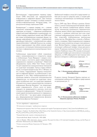 Ж. О. Москвина
     Процессы преобразования классических СМИ и возникновение нового сегмента медиасистемы Европы



     Дигитализация 1 подразумевает перевод содер-                          Мобильный телефон в эпоху bit`а представляет со-
     жания СМИ (текстовой или аудиовизуальной                              бой уже не просто средство связи, а скорее дей-
     информации) в цифровой формат. При помощи                             ствительно неотъемлемую составляющую челове-
     оцифровки продукт попадает в особую коммуни-                          ческого бытия.
     кативно-информационную Интернет-среду, сти-
     рая различия между отдельными СМИ.                                    Еще в 1949 году Эрнст Юнгер в романе «Гелио-
                                                                           полис» 8 описал коммуникационный девайс «фоно-
     Конвергенция 2, в первую очередь, это – слияние                       фор». Это великое изобретение давало челове-
     технологий, позволяющее доставлять информацию                         честву техническую возможность перманентного
     аудитории, во вторую, – соединение разобщенных                        общения, являло собой и удостоверение личности,
     средств массовой информации и коммуникации, что,                      и компас, и приёмник новостных лент всех суще-
     в свою очередь, радикально меняет мир СМИ, рож-                       ствующих информационных агентств, и архив лю-
     дая новые интегрированные жанровые формы, на-                         бых, когда-либо опубликованных электронным
     пример инфотейнмент (information + entertainment),                    путем текстов. Фонофор был и газетой, и библио-
     эдютейнмент (education + entertainment) или инфор-                    текой, и словарем. Сфантазированное в середине
     ториал (information + editorial). Конечно же, конвер-                 прошлого века устройство сегодня стало реально-
     генция подразумевает под собой слияние медий-                         стью. Жители Европы с каждым годом все меньше
     ных рынков и интеграцию телекоммуникационного                         используют мобильный телефон только для разго-
     сектора с информационно-компьютерными техно-                          воров. По данным компании Comscore 9 жители ту-
     логиями.                                                              манного Альбиона лишь в 8% случаев используют
                                                                           мобильный телефон для классического голосового
     Глобализация представляет собой стремление                            общения, а в 46% обращаются при помощи теле-
     мира к взаимозависимости и открытости; говоря                         фонного аппарата к мобильным медиа (рис. 1).
     о глобализации. Томас Фридман 3, говоря о «пло-
     скости» мира, в частности, вывел новую формулу
     современного мирового устройства 4. Известный
     обозреватель газеты «New York Times» считает,
     что для современных коммуникативных технологий
     не существует географии. Третья стадия глобали-
     зации, в которой находится мир 10-х гг. XXI века, по
     его словам, подразумевает переход коммуника-                                 Рис. 1. Использование мобильного телефона
     ций на цифровой формат, их мобилизацию и пре-                                             (Великобритания)
     вращение в сеть. Мир глобализированной ком-
     муникации является гигантской пользовательской                        В других странах Западной Европы картина ис-
     поверхностью, на которой не существует техни-                         пользования мобильного телефона представлена
     чески «особенных» мест, не существует иерархий.                       на диаграмме рис. 2.
     Основой этого нового мироустройства становится
     информация. Вальтер Беньямин 5 так охарактери-
     зовал современность: «Почти ничто из проис-
     ходящего не превращается в рассказ, почти все
     становится информацией» 6. Теперь bit становится
     новой мерой восприятия реальности современно-
     сти. «It from bit» – так звучит девиз сегодняшнего
     дня, сформулированный американским физиком-                                  Рис. 2. Использование мобильного телефона
     теоретиком Джоном Уиллером 7.                                                   (Германия, франция, Италия, Испания)


     1
         От англ. digitalisation – цифровизация.
     2
         От латинского convergere – приближаться, сходиться.
     3
         Американский журналист New York Times, трехкратный лауреат Пулитцеровской премии // http://www.thomaslfriedman.com/
     4
       Thomas L. Friedman. The World Is Flat: A Brief History of the Twenty-first Century // http://www.bookshunt.ru/b81048_the_world_is_
     flat_3.0_a_brief_history_of_the_twenty_first_century
     5
         Немецкий философ, социолог, литературный критик.
     6
         Gesammelte Briefe. Bände. Frankfurt/M., 1995–2000.
     7
       John A. Wheeler, 1990, «Information, physics, quantum: The search for links» in W. Zurek (ed.) Complexity, Entropy, and the Physics of
     Information. Redwood City, CA: Addison-Wesley.
     8
         Утопия и антиутопия XX века. Гелиополис. М.: Прогресс, 1992.
     9
         www.comscore.com
80
 