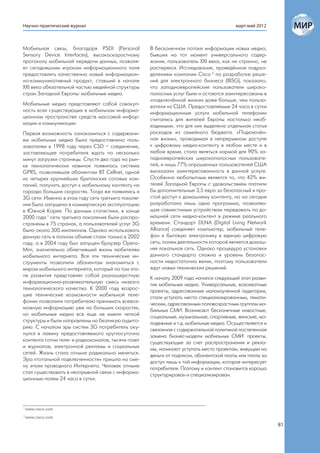 Научно-практический журнал                                                              март-май 2012



Мобильная связь, благодаря PSDI (Personal           В бесконечном потоке информации новых медиа,
Sensory Device Interfaces), высокоскоростному       бывших на тот момент универсального содер-
протоколу мобильной передачи данных, позволя-       жания, пользователь XXI века, как ни странно, не
ет сегодняшним игрокам информационного поля         растерялся. Исследование, проведённое подраз-
предоставлять качественно новый информацион-        делением компании Cisco 2 по разработке реше-
но-коммуникативный продукт, ставший в начале        ний для электронного бизнеса (IBSG), показало,
XXI века обязательной частью медийной структуры     что западноевропейские пользователи широко-
стран Западной Европы: мобильные медиа.             полосных услуг были и остаются заинтересованы в
                                                    «подключённой жизни» даже больше, чем пользо-
Мобильные медиа представляют собой совокуп-         ватели из США. Предоставляемые 24 часа в сутки
ность всех существующих в мобильном информа-        информационные услуги мобильной телефонии
ционном пространстве средств массовой инфор-        считались для жителей Европы настолько необ-
мации и коммуникации.                               ходимыми, что для них выделена отдельная статья
Первая возможность ознакомиться с содержани-        расходов из семейного бюджета. «Подключён-
ем мобильных медиа была предоставлена поль-         ная жизнь», проводимая в непрерывном доступе
зователям в 1998 году через CSD – соединение,       к цифровому медиа-контенту в любом месте и в
заставляющее потребителя ждать по несколько         любое время, стала являться нормой для 90% за-
минут загрузки страницы. Спустя два года на рын-    падноевропейских широкополосных пользовате-
ке технологических новинок появилась система        лей, и лишь 77% опрошенных пользователей США
GPRS, позволившая абонентам BT Cellnet, одной       высказали заинтересованность в данной услуге.
из четырех крупнейших британских сотовых ком-       Особенно любопытным является то, что 42% жи-
паний, получать доступ к мобильному контенту на     телей Западной Европы с удовольствием платили
гораздо больших скоростях. Тогда же появились и     бы дополнительные 3,5 евро за безопасный и про-
3G сети. Именно в этом году сеть третьего поколе-   стой доступ к домашнему контенту, но на сегодня
ния была запущена в коммерческую эксплуатацию       разработана лишь одна программа, позволяю-
в Южной Корее. По данным статистики, в конце        щая совместимым устройствам передавать по до-
2000 года 1 сети третьего поколения были распро-    машней сети медиа-контент в режиме реального
странены в 75 странах, а пользователей услуг 3G     времени. Стандарт DLNA (Digital Living Network
было около 300 миллионов. Однако использовать       Alliance) соединяет компьютер, мобильный теле-
данную сеть в полном объеме стали только в 2002     фон и бытовую электронику в единую цифровую
году, а в 2004 году был запущен браузер Opera-      сеть, полем деятельности которой является домаш-
Mini, значительно облегчивший жизнь любителям       няя локальная сеть. Однако процедура установки
мобильного интернета. Все эти технические ин-       данного стандарта сложна и уровень безопас-
струменты позволили абонентам знакомиться с         ности недостаточно велик, поэтому пользователи
миром мобильного интернета, который на том эта-     ждут новых технических решений.
пе развития представлял собой разношерстную         К началу 2009 года начался следующий этап разви-
информационно-развлекательную смесь низкого         тия мобильных медиа. Универсальные, всеохватные
технологического качества. К 2000 году возрос-      проекты, адресованные малоизученной аудитории,
шие технические возможности мобильной теле-         стали уступать место специализированным, темати-
фонии позволили потребителю принимать всевоз-       ческим, адресованным половозрастным группам мо-
можную информацию уже на больших скоростях,         бильных СМИ. Возникают бесконечные новостные,
но мобильные медиа все еще не имели четкой          социальные, музыкальные, спортивные, женские, мо-
структуры и были направлены на безликую аудито-     лодежные и т.д. мобильные медиа. Осуществляется и
рию. С началом эры сиcтем 3G потребитель оку-       связанная с содержательной политикой постепенная
нулся в лавину предоставляемого круглосуточно       замена бизнес-модели мобильных СМИ: проекты,
контента сотни теле- и радиоканалов, тысячи газет   существующие за счет распространения и рекла-
и журналов, электронной рекламы и социальных        мы, начинают уступать место проектам, живущим на
сетей. Жизнь стала отныне радикально меняться.      деньги от подписки, абонентской платы или платы за
Эра «тотальной подключенности» пришла на сме-       доступ лишь к той информации, которая интересует
ну эпохи проводного Интернета. Человек отныне       потребителя. Поэтому и контент становится хорошо
стал существовать в неотрывной связи с информа-     структурирован и специализирован.
ционным полем 24 часа в сутки.




1
    www.cisco.com
2
    www.cisco.com
                                                                                                         81
 