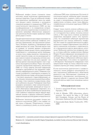 Ж. О. Москвина
     Процессы преобразования классических СМИ и возникновение нового сегмента медиасистемы Европы



     Мобильный телефон отныне становится самым                     мобильные СМК очень популярными. В отличие от
     массовым, всегда включенным медиакоммуника-                   классических версий, мобильные дарят пользова-
     ционным средством. Сама же мобильная телефо-                  телям возможность создавать газеты или журна-
     ния стремительно приобретает черты как медий-                 лы, радио и телепрограммы, опираясь на личные
     ного ресурса нового поколения и инструмента                   предпочтения и интересы, меняя, таким образом,
     повышения доходности традиционных СМИ, так и                  потребительское отношение аудитории к СМИ на
     самостоятельного персонального СМИ, чьи пер-                  созидательное.
     сонифицированные и по определению интерак-
                                                                   Следует также отметить влияние мобильных ком-
     тивные рекламно-маркетинговые возможности со
                                                                   муникативных возможностей не только на СМИ,
     временем превзойдут обезличенную традицион-
                                                                   но и на журналистику в целом, поскольку именно
     ную рекламную бизнес-модель привычных телеви-
                                                                   сейчас, в 10-е годы нового столетия, мы являемся
     дения, радио и печати.
                                                                   свидетелями зарождения нового типа журнали-
     Сегодня практически все масс-медиа испытывают на              стики, так называемой мобильной журналистики
     себе сильное влияние мобильной телефонии, кото-               (журналистика при помощи мобильного телефо-
     рая еще стремительнее, чем персональные компью-               на). Этот новый тип трудовой деятельности инфор-
     теры и Интернет, ворвалась в повседневную жизнь               мационного порядка подразумевает под собой не
     людей несколько лет назад. Печатные версии газет              просто техническое оснащение и оперативность,
     не успевают за течением времени сегодняшнего                  но и принципиально другое философское напол-
     дня. Дорогостоящий процесс печати, низкий уровень             нение. Мобильная журналистика раздвигает рам-
     оперативности и ограниченный доступ (например,                ки, в которых работали профессионалы образца
     не купив газету перед самолетом, пользователь не              XX века. Отныне информация, производимая и по-
     сможет прочитать номер, или же распроданный ти-               требляемая «на ходу», дает другую картинку жиз-
     раж также не позволит опоздавшему читателю озна-              ни людей. Мир в изображении мобильных журна-
     комиться с новостями того или иного издания) – эти            листов представлен, если можно так выразиться,
     факторы делают классический вариант газет и жур-              в 3D формате. Производство информации стало
     налов неконкурентоспособным. Радио, вне всякого               прерогативой теперь не только избранной касты;
     сомнения, гораздо более оперативно, чем печатные              создавать картину дня теперь стремится каждый.
     СМИ, но и этому средству массовой информации
                                                                   В этом многоголосье дилетантского и професси-
     приходится подстраиваться под приоритеты совре-
                                                                   онального знания рождается принципиально но-
     менного информационного рынка. Появление и ра-
                                                                   вый и максимально приближенный к объективной
     стущая популярность стационарного интернета по-
                                                                   реальности мир. Многовековое стремление че-
     родила бесконечную плеяду сайтов радио-компаний
                                                                   ловечества к полноценному, многогранному ос-
     с текстовой, визуальной и аудио-информацией; за-
                                                                   вещению событий, к созданию при помощи СМИ
     тем, пользуясь техническими возможностями мобиль-
                                                                   истинной картины мира стало возможным именно
     ной связи, стали появляться и радио-каналы в фор-
                                                                   сейчас.
     мате мобильного вещания. Телевидение также было
     вынуждено выстраивать новые взаимоотношения с
                                                                                Библиографический список
     современной аудиторией, желающей не только по-
     лучать объективную информацию оперативно, но и                 1. Утопия и антиутопия XX века. Гелиополис. М.:
     создавать ее. В свете потребительских приоритетов,                Прогресс, 1992.
     стали появляться мобильные версии ведущих евро-
                                                                    2. John A. Wheeler, 1990, «Information, physics,
     пейский каналов в формате мобильного девайса,
                                                                       quantum: The search for links» in W. Zurek
     предполагающие высокий уровень интерактивности.
                                                                       (ed.) Complexity, Entropy, and the Physics of
     Мобильные технологии расширяют сегодня воз-                       Information. Redwood City, CA: Addison-Wesley.
     можности классических СМИ, и они подарят но-                   3. Gesammelte Briefe. Bände. Frankfurt/M., 1995–
     вую жизнь в будущем. Оперативность, интерак-                      2000.
     тивность и возможность влиять на контент делают




     Москвина Ж. О. – соискатель ученой степени, аспирант факультета журналистики МГУ им. М. В. Ломоносова

     Moskvina J. O. – Competitor for Scientific Degree, Postgraduate, Journalistic Faculty, Lomonosov Moscow State University

     e-mail: info@idnayka.ru

82
 