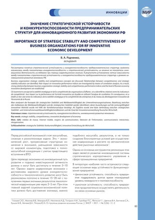 ИННОВАЦИИ


            ЗНАЧЕНИЕ СТРАТЕГИЧЕСКОЙ УСТОЙЧИВОСТИ
       И КОНКУРЕНТОСПОСОБНОСТИ ПРЕДПРИНИМАТЕЛЬСКИХ
     СТРУКТУР ДЛЯ ИННОВАЦИОННОГО РАЗВИТИЯ ЭКОНОМИКИ РФ

    IMPORTANCE OF STRATEGIC STABILITY AND COMPETITIVENESS OF
           BUSINESS ORGANIZATIONS FOR RF INNOVATIVE
                    ECONOMIC DEVELOPMENT
                                                                В. А. Радченко,
                                                                   аспирант

Рассмотрены понятия стратегической устойчивости и конкурентоспособности предпринимательских структур, выявлены
взаимосвязи между показателями конкурентоспособности и стратегической устойчивости, их влияние на показатели инно-
вационной деятельности исследовано при помощи корреляционного анализа. В результате установлены четкие зависимости
между показателями стратегической устойчивости и конкурентоспособности предпринимательских структур и уровнем ин-
новационного развития экономики РФ.
Business organization strategic stability and competitiveness concepts are discussed. Relationships between competitiveness and strategic
stability indicators are identified, their impact on innovative performance indices are investigated by means of correlation analysis. As a result,
strong relationship between business organization strategic stability and competitiveness performance indices and the level of Russian economy
innovative development are established.
On examine le concept de la stabilité stratégique et de la compétitivité des organisations d’affaires ; on a identifié les relations entre les indicateurs
de compétitivité ; leur impact sur la performance de l’activité innovatrice est étudiée en utilisant l’analyse de corrélation. En conséquence, on a
établi un lien clair entre les indicateurs de la stabilité stratégique et la compétitivité des entreprises et du niveau du développement innovative de
l’économie de la Russie.
Man analysiert die Konzepte der strategischen Stabilität und Wettbewerbsfähigkeit der Unternehmensorganisationen, Beziehung zwischen
den Indikatoren der Wettbewerbsfähigkeit und der strategischen Stabilität werden identifiziert, deren Auswirkungen auf die Leistungsfähigkeit
innovativer Aktivität wurde mit Hilfe der Korrelationsanalyse bestätigt. Als Ergebnis wurde eine klare Verbindung zwischen strategischen
Stabilität- und Unternehmenswettbewerbsfähigkeitsindikatoren und der Grad der Innovationsentwicklung Russischer Wirtschaft.
Ключевые слова: стратегическая устойчивость, конкурентоспособность, инновационное развитие экономики.
Key words: strategic stability, competitiveness, innovative development of economy.
Mots clefs: médias de masse, Internet mobile, moyens de communication, fabricant de l’information, communications interactives,
réorganisation.
Schlüsselwörter: strategische Stablität, Konkurrenzfähigkeit, innovative Entwicklung der Wirtschaft.



Перед российской экономикой стоят масштабные,                                   подобного масштаба, результатов, а не только
сложные и разноплановые задачи. Это – эконо-                                    создание благоприятных условий для осуществле-
мический рост, прогрессивные структурные из-                                    ния модернизации в расчете на автоматическое
менения в экономике, уменьшение зависимости                                     действие рыночных механизмов 1.
от мировой конъюнктуры, подготовка к полно-
масштабной конкуренции с учетом предстоящего                                    Одним из основных инструментов реализации этих
вступления в ВТО.                                                               задач является развитие инновационной системы
                                                                                стратегического корпоративного управления в
Цели перевода экономики на инновационный путь                                   сфере промышленных предприятий.
развития и подъема инвестиционной активности
должны и могут быть достигнуты в течение 5–10                                   В литературе наиболее часто встречаются следу-
лет. Однако задачи модернизации экономики с                                     ющие основные виды устойчивости функциониро-
достижением мирового уровня конкурентоспо-                                      вания предприятия:
собности и технологического развития могут быть                                  • финансовая устойчивость: способность предпри-
реализованы поэтапно в течение 15–20 лет с по-                                     ятия поддерживать долгое время планируемый
лучением первых значимых результатов технологи-                                    уровень ликвидности и платежеспособности;
ческой модернизации уже через 3–5 лет. При этом                                  • рыночная устойчивость: способность предпри-
главной задачей социально-экономической поли-                                      ятия продолжительно осуществлять деятельность
тики должно быть достижение значимых, именно                                       на своих основных рынках;


1
 Глазьев С.Ю., Ивантер В.В., Макаров В.Л., Некипелов А.Д., Татаркин А.И., Гринберг Р.С., Фетисов Г.Г., Цветков В.А., Батчиков С.А.,
Ершов М.В., Митяев Д.А., Петров Ю.А. О стратегии развития экономики России // ЭНСР. – 2011. – № 3 (54). – С. 2.
                                                                                                                                                             83
 