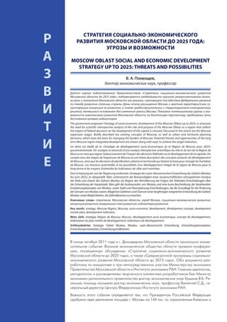СТРАТЕГИЯ СОЦИАЛЬНО-ЭКОНОМИЧЕСКОГО
     Р        РАЗВИТИЯ МОСКОВСКОЙ ОБЛАСТИ ДО 2025 ГОДА:
                       УГРОЗЫ И ВОЗМОЖНОСТИ

     А   MOSCOW OBLAST SOCIAL AND ECONOMIC DEVELOPMENT
           STRATEGY UP TO 2025: THREATS AND POSSIBILITIES
     З                                           В. А. Похвощев,
                                       доктор экономических наук, профессор

     В   Дается оценка подготовленной Правительством «Стратегии социально-экономического развития
         Московской области до 2025 года», подчеркивается необходимость научного ретроспективного анали-
         за роли и назначения Московской области как региона, смягчающего последствия федеральных решений
         по поводу развития столицы страны. Даны этапы расширения Москвы и краткая характеристика су-

     И   ществующих концепций ее развития, а также градостроительных и территориально-планировочных
         решений, являвшихся основанием для изменения границ Москвы. Показаны потенциальные угрозы и воз-
         можности комплексного развития Московской области на длительную перспективу, предложены пути
         достижения целевых индикаторов.


     Т   The government-prepared «Strategy of socio-economic development of the Moscow Oblast up to 2025» is assessed,
         the need for scientific retrospective analysis of the role and purpose of the Moscow Oblast as a region that softens
         the impact of federal decisions on the development of the capital is stressed. Discussed in the article are the Moscow
         expansion stages. Briefly described are existing concepts of Moscow, as well as urban and territorial planning
         decisions, which were the basis for changing the borders of Moscow. Potential threats and opportunities of the long


     И   term Moscow region integrated development are shown along with ways to achieve the target indicators.
         Un devis est établi de la «Stratégie de développement socio-économique de la Région de Moscou pour 2025»
         gouvernementale. On souligne la nécessité d’une analyse rétrospective scientifique du rôle et du but de la Région de
         Moscou en tant que région l’adoucissement de l’impact des décisions fédérales sur le développement de la capitale. On


     Е
         compte tenu des étapes de l’expansion de Moscou et une brève description des concepts existants de développement
         de Moscou, ainsi que les décisions de planification urbaine et territoriale qui étaient la base pour changer les frontières
         de Moscou. Les menaces potentielles et les possibilités d’un développement intégré de la région de Moscou pour le
         long terme et les moyens d’atteindre les indicateurs de cible sont montrées.
         Eine Schätzung der von der Regierung vorbereite «Strategie der sozio-ökonomischen Entwicklung des Gebiets Moskau
         bis zum 2025» ist dargestellt. Man unterstreicht die Notwendigkeit einer wissenschaftlichen retrospektiven Analyse
         der Rolle und Zweck des Gebiets Moskau als Region der Abmilderung der Folgen der föderalen Entscheidungen über
         die Entwicklung der Hauptstadt. Man gibt die Ausbaustufen von Moskau und eine kurze Beschreibung der bestehenden
         Erweiterungskonzepte von Moskau, sowie Stadt-und Raumplanung Entscheidungen, die die Grundlage für die Änderung
         der Grenzen von Moskau waren. Möglichen Gefahren und Chancen einer langfristigen integrierten Entwicklung des Gebiets
         Moskau sowie Möglichkeiten, die Zielindikatoren zu erreichen.
         Ключевые слова: стратегия, Московская область; город Москва, социально-экономическое развитие,
         концепция развития; генеральный план развития; индикаторы развития.
         Key words: strategy, Moscow Region, Moscow, socio-economic development, development concept, development
         master plan, development indicators.
         Mots clefs: stratégie, Région de Moscou, Moscou, développement socio-économique, concept de développement,
         élaboration du plan maître de développement, indicateurs de développement.
         Schlüsselwörter: Strategie, Gebiet Moskau, Moskau, sozio-ökonomische Entwicklung, Entwicklungskonzeption,
         Entwicklungsmasterplan, Entwicklungsindikatoren.



         В конце октября 2011 года в г. Домодедово Московской области произошло знаме-
         нательное событие. Вольное экономическое общество области провело конферен-
         цию, посвященную обсуждению «Стратегии социально-экономического развития
         Московской области до 2025 года», а также «Среднесрочной программы социально-
         экономического развития Московской области до 2015 года». Оба документа раз-
         работаны по инициативе и при непосредственном участии Министерства экономики
         Правительства Московской области и Института экономики РАН. Главным идеологом,
         методологом и руководителем творческого коллектива разработчиков был Министр
         экономики регионального правительства доктор экономических наук Крымов В.Б. Ре-
         альную помощь оказывал доктор экономических наук, профессор Валентей С.Д., ге-
         неральный директор Центра Федерализма Института экономики РАН.
         Важность этого события определяется тем, что Президентом Российской Федерации
         одобрена идея увеличения площади г. Москвы на 144 тыс. га, ограниченных Киевским и
88
 