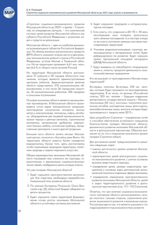 В. А. Похвощев
     Стратегия социально-экономического развития Московской области до 2025 года: угрозы и возможности



     «Стратегия социально-экономического развития           4. Будет нарушено природное и историко-куль-
     Московской области до 2025 г.» (далее – Страте-           турное наследие.
     гия), по утверждению авторов, – это комплексная
                                                            5. Если учесть, что созданная в 60–70 гг. ХХ века
     система целей развития Московской области как
                                                               лесопарковая зона потеряла практически
     субъекта Российской Федерации с указанием за-
                                                               треть зеленых насаждений, то в секторе отвода
     дач и средств их реализации.
                                                               та же участь уготована зеленым массивам при-
     Московская область – один из наиболее динамич-            соединяемых территорий.
     но развивающихся субъектов Российской федера-          6. Учитывая радиально-кольцевую структуру же-
     ции. По объему валового регионального продукта            лезнодорожных и автодорожных сетей, будет
     (ВРП) область занимает второе место в Централь-           деформировано ее развитие. Будет нарушен
     ном экономическом районе и третье в Российской            проект Центральной кольцевой автодороги
     Федерации, уступая Москве и Тюменской обла-               (ЦКАД) Московской области.
     сти. На ее территории проживает 6,61 млн. чело-
     век (4,6 % от общего числа жителей России).            7. Будут выведены из севооборота плодородные
                                                               земли и, понятно, прекратят деятельность сель-
     На территории Московской области располо-                 скохозяйственные предприятия.
     жены 37 районов и 28 городов областного под-
     чинения, которые являются административными            Кто же выиграет от присоединения к Москве новых
     центрами районов. Административное деление             территорий?
     области представлено 378 муниципальными об-            Во-первых, политики. Во-вторых, 250 тыс. чело-
     разованиями, в том числе 36 городскими округа-         век, которые будут проживать на присоединяемых
     ми, 36 муниципальными районами, 306 городами           территориях. В их числе, по данным «Российской
     и сельскими поселениями.                               газеты», 203 тыс. человек – будущие подданные
     Основой экономики области является промышлен-          департамента государственной защиты г. Москвы:
     ное производство. В Московской области произ-          пенсионеры (50 тыс.), льготники, получатели раз-
     водятся сотни видов промышленной продукции:            личных пособий, многодетные семьи, дети-сироты,
     пилотируемые космические аппараты, вагоны              малообеспеченные семьи, выплаты которым будут
     метро и электропоезда, тепловозы, лифты, автобу-       производиться с первого июля 2012 г.
     сы, оборудование для пищевой промышленности,           Цель разработки Стратегии – определение путей
     прокат черных и цветных металлов, строительные         и способов обеспечения устойчивого повышения
     материалы, минеральные удобрения, медицин-             благосостояния граждан Московской области,
     ская техника, мебель, оптические приборы, лекар-       динамичного развития экономики Московской об-
     ственные препараты и много другой продукции.           ласти в долгосрочной перспективе. Обратим вни-
     Большая часть области занята лесами. Москов-           мание на то, что о повышении жизненного уровня
     ский регион относится к бассейну реки Волги. На        граждан Стратегия забыла.
     территории области имеется более семидесяти            Для достижения целей: предусматривается реше-
     водохранилищ. Кроме того, здесь расположены            ние следующих задач:
     особо охраняемые природные территории, памят-
     ники природы и садово-паркового искусства.              • оценка достигнутого уровня развития Москов-
                                                               ской области;
     Общая характеристика экономики Московской об-           • характеристика целей долгосрочного социаль-
     ласти показывает всю сложность ее структуры, го-          но-экономического развития, с учетом основных
     ризонтальных и вертикальных социально-экономи-            вызовов предстоящего периода;
     ческих связей, необдуманно рвать которые опасно.
                                                             • определение целей, целевых индикаторов, при-
     Что уже потеряет Московская область?                      оритетов и основных задач долгосрочной эконо-
                                                               мической политики в отдельных сферах экономики;
     1. Будет нарушена пространственная организа-
        ция. Как следствие, необходимо переработать          • определение параметров пространственного
        Генеральный план развития области.                     развития экономики Московской области, целей
                                                               и задач территориального развития в долго-
     2. По мнению Екатерины Пичугиной, Ольги Вла-              срочной перспективе» (стр. 151–152 Стратегии).
        совой и др. [8], областной бюджет обеднеет на
        десять процентов.                                   Отметим, что при анализе социально-экономиче-
                                                            ского положения области рассматривались четы-
     3. Будет нарушена схема территорий формиро-            ре ипостаси: сильные стороны, ограничения раз-
        вания «точек роста» экономики Московской            вития, возможности развития и возможные угрозы.
        области в устойчивых системах расселения.           Рассмотрим две из них: что является угрозами и что
                                                            подразумевается под возможностями развития.
92
 