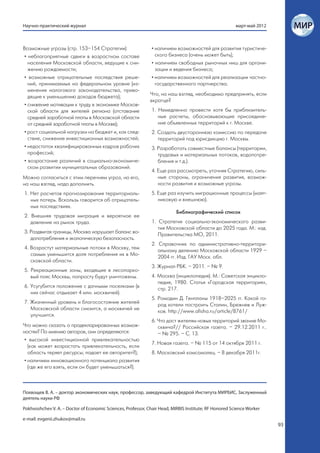 Научно-практический журнал                                                                              март-май 2012



Возможные угрозы (стр. 153–154 Стратегии):                     • наличием возможностей для развития туристиче-
 • неблагоприятные сдвиги в возрастном составе                   ского бизнеса (очень может быть);
   населения Московской области, ведущие к сни-                • наличием свободных рыночных ниш для органи-
   жению рождаемости;                                            зации и ведения бизнеса;
 • возможные отрицательные последствия реше-                   • наличием возможностей для реализации частно-
   ний, принимаемых на федеральном уровне (из-                   государственного партнерства.
   менения налогового законодательства, приво-
   дящие к уменьшению доходов бюджета);                       Что, на наш взгляд, необходимо предпринять, если
                                                              вкратце?
 • снижение мотивации к труду в экономике Москов-
   ской области для жителей региона (отставание                1. Немедленно провести хотя бы приблизитель-
   средней заработной платы в Московской области                  ные расчеты, обосновывающие присоедине-
   от средней заработной платы в Москве);                         ние объявленных территорий к г. Москве.
 • рост социальной нагрузки на бюджет и, как след-             2. Создать двустороннюю комиссию по передаче
   ствие, снижение инвестиционных возможностей;                   территорий под юрисдикцию г. Москвы.
 • недостаток квалифицированных кадров рабочих                 3. Разработать совместные балансы (территории,
   профессий;                                                     трудовых и материальных потоков, водопотре-
 • возрастание различий в социально-экономиче-                    бления и т.д.).
   ском развитии муниципальных образований.
                                                               4. Еще раз рассмотреть, уточняя Стратегию, силь-
Можно согласиться с этим перечнем угроз, но его,                  ные стороны, ограничения развития, возмож-
на наш взгляд, надо дополнить.                                    ности развития и возможные угрозы.
1. Нет расчетов прогнозирования территориаль-                  5. Еще раз изучить миграционные процессы (маят-
   ных потерь. Вскользь говорится об отрицатель-                  никовую и внешнюю).
   ных последствиях.
                                                                           Библиографический список
2. Внешняя трудовая миграция и вероятное ее
   давление на рынок труда.                                    1. Стратегия социально-экономического разви-
                                                                  тия Московской области до 2025 года. М.: изд.
3. Раздвигая границы, Москва нарушает баланс во-
                                                                  Правительства МО, 2011.
   допотребления и экологическую безопасность.
                                                               2. Справочник по административно-территори-
4. Возрастут материальные потоки в Москву, тем
                                                                  альному делению Московской области 1929 –
   самым уменьшится доля потребления их в Мо-
                                                                  2004 гг. Изд. ГАУ Моск. обл.
   сковской области.
                                                               3. Журнал РБК. – 2011. – № 9.
5. Рекреационные зоны, входящие в лесопарко-
   вый пояс Москвы, попросту будут уничтожены.                 4. Москва (энциклопедия). М.: Советская энцикло-
                                                                  педия, 1980. Статья «Городская территория»,
6. Усугубится положение с дачными поселками (в
                                                                  стр. 217.
   них сейчас отдыхает 4 млн. москвичей).
                                                               5. Ромодин Д. Генпланы 1918–2025 гг. Какой го-
7. Жизненный уровень и благосостояние жителей
                                                                  род хотели построить Сталин, Брежнев и Луж-
   Московской области снизится, а москвичей не
                                                                  ков. http://www.afisha.ru/article/8761/
   улучшится.
                                                               6. Что даст жителям новых территорий звание Мо-
Что можно сказать о продекларированных возмож-                    сквича?// Российская газета. – 29.12.2011 г..
ностях? По мнению авторов, они определяются:                      – № 295. – С. 13.
 • высокой инвестиционной привлекательностью
                                                               7. Новая газета. – № 115 от 14 октября 2011 г.
   (как может возрастать привлекательность, если
   область теряет ресурсы; падает ее авторитет?);              8. Московский комсомолец. – 8 декабря 2011г.
 • наличием инновационного потенциала развития
   (где же его взять, если он будет уменьшаться?).



Похвощев В. А. – доктор экономических наук, профессор, заведующий кафедрой Института МИРБИС, Заслуженный
деятель науки РФ

Pokhvoshchev V. A. – Doctor of Economic Sciences, Professor, Chair Head, MIRBIS Institute; RF Honored Science Worker

e-mail: evgenii.zhukov@mail.ru
                                                                                                                        93
 