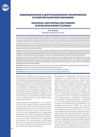 ИНДИВИДУАЛЬНОЕ И ЦЕНТРАЛИЗОВАННОЕ ПЛАНИРОВАНИЕ
                    В РАЗВИТОЙ РЫНОЧНОЙ ЭКОНОМИКЕ

                                    INDIVIDUAL AND CENTRALIZED PANNING
                                       IN DEVELOPED MARKET ECONOMY

                                                                 А. И. Амосов,
                                                           доктор экономических наук

     Опыт стран с развитой рыночной экономикой, в особенности США, свидетельствует о том, что успехи в развитии возможны
     только при наличии гармонии между централизованным и индивидуальным планированием. Коренной недостаток современных
     стратегических документов и долгосрочных проектов в России состоит в необязательности их публичного обсуждения в научно-
     экспертном сообществе и в законодательных органах, а также в их зависимости от келейных решений исполнительной власти.
     According to experience of countries with advanced market economy, particularly USA, successful development is possible only if centralized and
     individual planning approaches used are in harmony. Fundamental drawback of contemporary Russian strategic documents and long-lasting
     projects is that they are not subject to obligatory public discussion in scientific expertise communities and legislative bodies while depending on
     hidden decisions taken by executive power bodies.
     L’expérience des pays avec l’économie avancée du marché, USA particulièrement, montre que le développement successif ne peut être atteindu q’à
     condition d’harmonie entre deux approches, centralisé et individuel, qui sont usé au cours de planification. Le défaut le plus fondamental des documents
     stratégiques et des projets à long échéance actuels de Russie consiste en ce q’ils ne s’exposent pas aux discutes publiques obligatoires dans la communauté
     scientifique et professionelle et dans les organs législatifs ; contrairement, ils dépendent de décisions subjectives d’organes du pouvoir exécutif.
     Die Erfahrung der Länder mit entwickelter Marktökonomie, USU insbesondere, zeigt dass erfolgreiche Wirtschaftsfortschritt kann nur unter
     Bedingung der Harmonie zwischen der zur Planung verwendeten zentralisierten und individualen Eintritte erreicht werden. Schlüsselmangel
     der gegenwärtigen strategischen Dokumenten und langfristigen Entwürfe Russlands besteht darin dass sie der öffentlichen verbindlichen
     Besprechung von Wissenschaftler- und Expertengesellschaft als auch von Legislativen nicht unterliegen; im Gegenteil, sie sind von subjektiven
     Vollzugsbehördenentscheidungen abhängig.
     Ключевые слова: рыночная экономика, централизованное планирование, индивидуальное планирование, публичное обсуждение.
     Key words: market economy, centralized planning, individual planning, public discussion.
     Mots clefs: économie du marché, planification centralisée, planification individuelle, discute publique.
     Schlüsselwörter: Marktökonomie, zentralisierte Planung, individuale Planung, öffentliche Besprechung.


     Объективная потребность в согласовании интере-                                  В радикальной либеральной пропаганде инди-
     сов существует всегда и везде. В социально-экономи-                             видуальное и централизованное планирование
     ческой сфере планирование разделяется на индиви-                                противопоставляются друг другу. Первое назы-
     дуальное и централизованное. При индивидуальном                                 вается рыночной экономикой, а второе – плано-
     планировании хозяин или потребитель согласовыва-                                вым хозяйством. Подобное противопоставление
     ет имеющиеся у него ресурсы и возможности со сво-                               ведет к терминологической путанице. Индивиду-
     ими желаниями, потребностями и стоящими перед                                   альное планирование существовало задолго до
     ним задачами. Не останавливаясь детально на этих                                формирования каких-либо рынков вообще. Что
     сложных мыслительных процессах, отметим, что уже                                касается современных рынков, то они формиро-
     при индивидуальном планировании требуется сопо-                                 вались и развивались одновременно с развитием
     ставлять текущие и долгосрочные интересы. Иными                                 и усложнением форм и методов централизован-
     словами, хороший хозяин и умный человек должны                                  ного планирования и управления государством
     мыслить стратегически.                                                          и экономикой. Современные рынки, в принципе,
                                                                                     не в состоянии функционировать без развитого и
     Централизованное планирование – это инструмент                                  сложного централизованного планирования. От-
     согласования интересов многих: миллионов отдель-                                раслевые министерства в СССР, как и крупные
     ных личностей и семей; множества социальных групп,                              корпорации за рубежом, разрабатывали балансы
     профессиональных союзов, отраслевых корпора-                                    производственных мощностей и спроса на ту или
     ций; областей, районов, городов, сельских поселе-                               иную продукцию. Были еще многочисленные струк-
     ний; сотен тысяч предприятий, школ, медицинских                                 туры в рамках Госснаба, Министерства торговли и
     учреждений и так далее. На уровне централизован-                                других ведомств, выполнявшие функции, связанные с
     ного планирования возникает проблема согласова-                                 реализацией товарной продукции, материально-тех-
     ния личных, частных, общественных и государствен-                               ническим снабжением, оптовой торговлей и другими
     ных интересов. Эта сложная сама по себе задача                                  рыночными функциями. В краткой статье невозмож-
     еще более усложняется необходимостью сопостав-                                  но описать сложнейшую систему взаимоотношений
     лять текущие, среднесрочные и долгосрочные инте-                                между Госпланом, Государственным комитетом по
     ресы экономики, социума и государства.                                          ценам и другими министерствами и ведомствами, за-
94
 