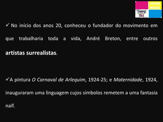 Em 1919, depois de completar os seus estudos, visitou Paris, onde entrou em contacto com as tendências modernistas como os Fauvismo e Dadaísmo. No início dos anos 20, conheceu o fundador do movimento em que trabalharia toda a vida, André Breton, entre outros artistas surrealistas. 