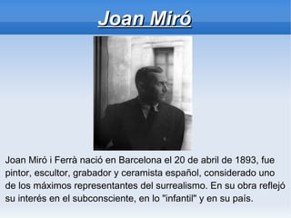 Joan Miró




Joan Miró i Ferrà nació en Barcelona el 20 de abril de 1893, fue
pintor, escultor, grabador y ceramista español, considerado uno
de los máximos representantes del surrealismo. En su obra reflejó
su interés en el subconsciente, en lo "infantil" y en su país.
 