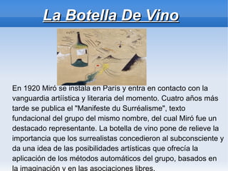 La Botella De Vino



En 1920 Miró se instala en París y entra en contacto con la
vanguardia artíística y literaria del momento. Cuatro años más
tarde se publica el "Manifeste du Surréalisme", texto
fundacional del grupo del mismo nombre, del cual Miró fue un
destacado representante. La botella de vino pone de relieve la
importancia que los surrealistas concedieron al subconsciente y
da una idea de las posibilidades artísticas que ofrecía la
aplicación de los métodos automáticos del grupo, basados en
la imaginación y en las asociaciones libres.
 