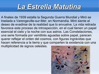 La Estrella Matutina
A finales de 1939 estalla la Segunda Guerra Mundial y Miró se
traslada a Varengeville-sur-Mer, en Normandía. Miró siente el
deseo de evadirse de la realidad que lo envuelve. La vida retirada
favorece este proceso de introspección, en el cual tienen un papel
esencial el cielo y la noche con sus astros. Las Constelaciones,
una serie formada por veintitrés aguadas sobre papel, parecen
querer reflejar el orden del cosmos, con figuras ingrávidas que
hacen referencia a la tierra y que comparten la existencia con una
multiplicidad de signos celestes.
 