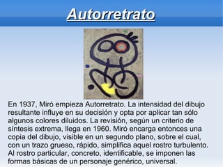 Autorretrato




En 1937, Miró empieza Autorretrato. La intensidad del dibujo
resultante influye en su decisión y opta por aplicar tan sólo
algunos colores diluidos. La revisión, según un criterio de
síntesis extrema, llega en 1960. Miró encarga entonces una
copia del dibujo, visible en un segundo plano, sobre el cual,
con un trazo grueso, rápido, simplifica aquel rostro turbulento.
Al rostro particular, concreto, identificable, se imponen las
formas básicas de un personaje genérico, universal.
 