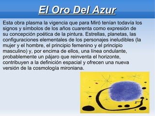 El Oro Del Azur
Esta obra plasma la vigencia que para Miró tenían todavía los
signos y símbolos de los años cuarenta como expresión de
su concepción poética de la pintura. Estrellas, planetas, las
configuraciones elementales de los personajes ineludibles (la
mujer y el hombre, el principio femenino y el principio
masculino) y, por encima de ellos, una línea ondulante,
probablemente un pájaro que reinventa el horizonte,
contribuyen a la definición espacial y ofrecen una nueva
versión de la cosmología mironiana.
 