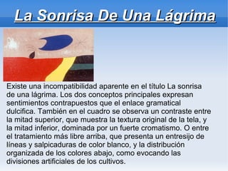 La Sonrisa De Una Lágrima



Existe una incompatibilidad aparente en el título La sonrisa
de una lágrima. Los dos conceptos principales expresan
sentimientos contrapuestos que el enlace gramatical
dulcifica. También en el cuadro se observa un contraste entre
la mitad superior, que muestra la textura original de la tela, y
la mitad inferior, dominada por un fuerte cromatismo. O entre
el tratamiento más libre arriba, que presenta un entresijo de
líneas y salpicaduras de color blanco, y la distribución
organizada de los colores abajo, como evocando las
divisiones artificiales de los cultivos.
 