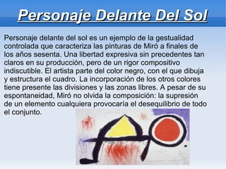 Personaje Delante Del Sol
Personaje delante del sol es un ejemplo de la gestualidad
controlada que caracteriza las pinturas de Miró a finales de
los años sesenta. Una libertad expresiva sin precedentes tan
claros en su producción, pero de un rigor compositivo
indiscutible. El artista parte del color negro, con el que dibuja
y estructura el cuadro. La incorporación de los otros colores
tiene presente las divisiones y las zonas libres. A pesar de su
espontaneidad, Miró no olvida la composición: la supresión
de un elemento cualquiera provocaría el desequilibrio de todo
el conjunto.
 