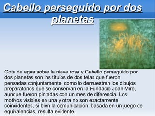 Cabello perseguido por dos
         planetas



Gota de agua sobre la nieve rosa y Cabello perseguido por
dos planetas son los títulos de dos telas que fueron
pensadas conjuntamente, como lo demuestran los dibujos
preparatorios que se conservan en la Fundació Joan Miró,
aunque fueron pintadas con un mes de diferencia. Los
motivos visibles en una y otra no son exactamente
coincidentes, si bien la comunicación, basada en un juego de
equivalencias, resulta evidente.
 
