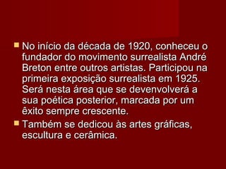  No início da década de 1920, conheceu oNo início da década de 1920, conheceu o
fundador do movimento surrealista Andréfundador do movimento surrealista André
Breton entre outros artistas. Participou naBreton entre outros artistas. Participou na
primeira exposição surrealista em 1925.primeira exposição surrealista em 1925.
Será nesta área que se devenvolverá aSerá nesta área que se devenvolverá a
sua poética posterior, marcada por umsua poética posterior, marcada por um
êxito sempre crescente.êxito sempre crescente.
 Também se dedicou às artes gráficas,Também se dedicou às artes gráficas,
escultura e cerâmica.escultura e cerâmica.
 
