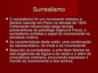 SurrealismoSurrealismo
 O surrealismo foi um movimento artístico eO surrealismo foi um movimento artístico e
literário nascido em Paris na década de 1920.literário nascido em Paris na década de 1920.
Fortemente influenciado pelas teoriasFortemente influenciado pelas teorias
psicanalíticas do psicólogo Sigmund Freud, opsicanalíticas do psicólogo Sigmund Freud, o
surrealismo enfatisa o papel do inconsciente nasurrealismo enfatisa o papel do inconsciente na
atividade criativa.atividade criativa.
 As características deste estilo: uma combinaçãoAs características deste estilo: uma combinação
do representativo, do irreal e do inconsciente.do representativo, do irreal e do inconsciente.
 Segundo os surrealistas, a arte deve libertar-seSegundo os surrealistas, a arte deve libertar-se
das exigências da lógica e da razão e ir além dadas exigências da lógica e da razão e ir além da
consciência cotidiana, procurando expressar oconsciência cotidiana, procurando expressar o
mundo do inconsciente e dos sonhos.mundo do inconsciente e dos sonhos.
 