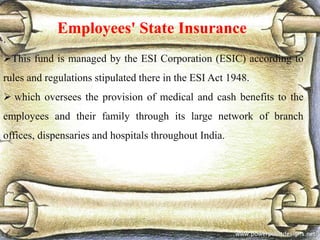 Employees' State Insurance
.
This fund is managed by the ESI Corporation (ESIC) according to
rules and regulations stipulated there in the ESI Act 1948.
 which oversees the provision of medical and cash benefits to the
employees and their family through its large network of branch
offices, dispensaries and hospitals throughout India.
 